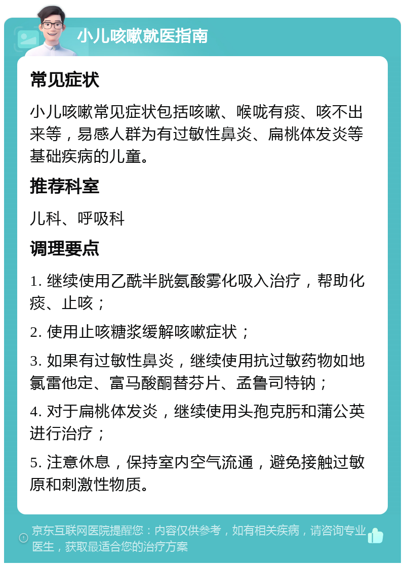 小儿咳嗽就医指南 常见症状 小儿咳嗽常见症状包括咳嗽、喉咙有痰、咳不出来等，易感人群为有过敏性鼻炎、扁桃体发炎等基础疾病的儿童。 推荐科室 儿科、呼吸科 调理要点 1. 继续使用乙酰半胱氨酸雾化吸入治疗，帮助化痰、止咳； 2. 使用止咳糖浆缓解咳嗽症状； 3. 如果有过敏性鼻炎，继续使用抗过敏药物如地氯雷他定、富马酸酮替芬片、孟鲁司特钠； 4. 对于扁桃体发炎，继续使用头孢克肟和蒲公英进行治疗； 5. 注意休息，保持室内空气流通，避免接触过敏原和刺激性物质。