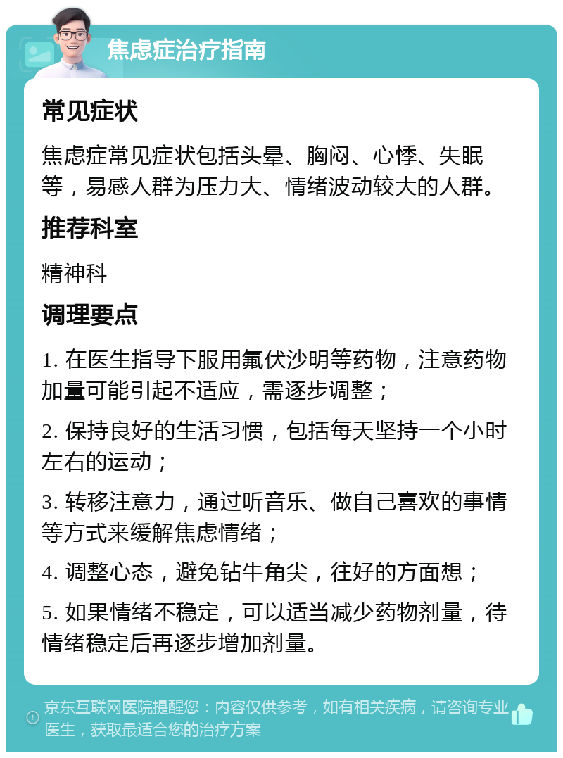 焦虑症治疗指南 常见症状 焦虑症常见症状包括头晕、胸闷、心悸、失眠等，易感人群为压力大、情绪波动较大的人群。 推荐科室 精神科 调理要点 1. 在医生指导下服用氟伏沙明等药物，注意药物加量可能引起不适应，需逐步调整； 2. 保持良好的生活习惯，包括每天坚持一个小时左右的运动； 3. 转移注意力，通过听音乐、做自己喜欢的事情等方式来缓解焦虑情绪； 4. 调整心态，避免钻牛角尖，往好的方面想； 5. 如果情绪不稳定，可以适当减少药物剂量，待情绪稳定后再逐步增加剂量。