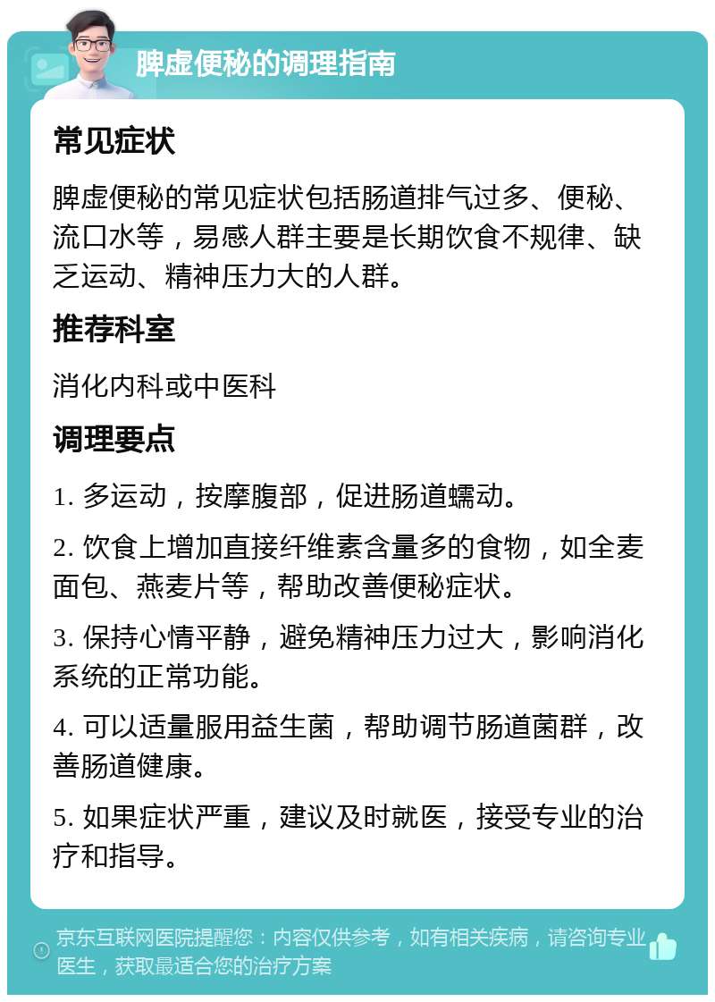 脾虚便秘的调理指南 常见症状 脾虚便秘的常见症状包括肠道排气过多、便秘、流口水等，易感人群主要是长期饮食不规律、缺乏运动、精神压力大的人群。 推荐科室 消化内科或中医科 调理要点 1. 多运动，按摩腹部，促进肠道蠕动。 2. 饮食上增加直接纤维素含量多的食物，如全麦面包、燕麦片等，帮助改善便秘症状。 3. 保持心情平静，避免精神压力过大，影响消化系统的正常功能。 4. 可以适量服用益生菌，帮助调节肠道菌群，改善肠道健康。 5. 如果症状严重，建议及时就医，接受专业的治疗和指导。