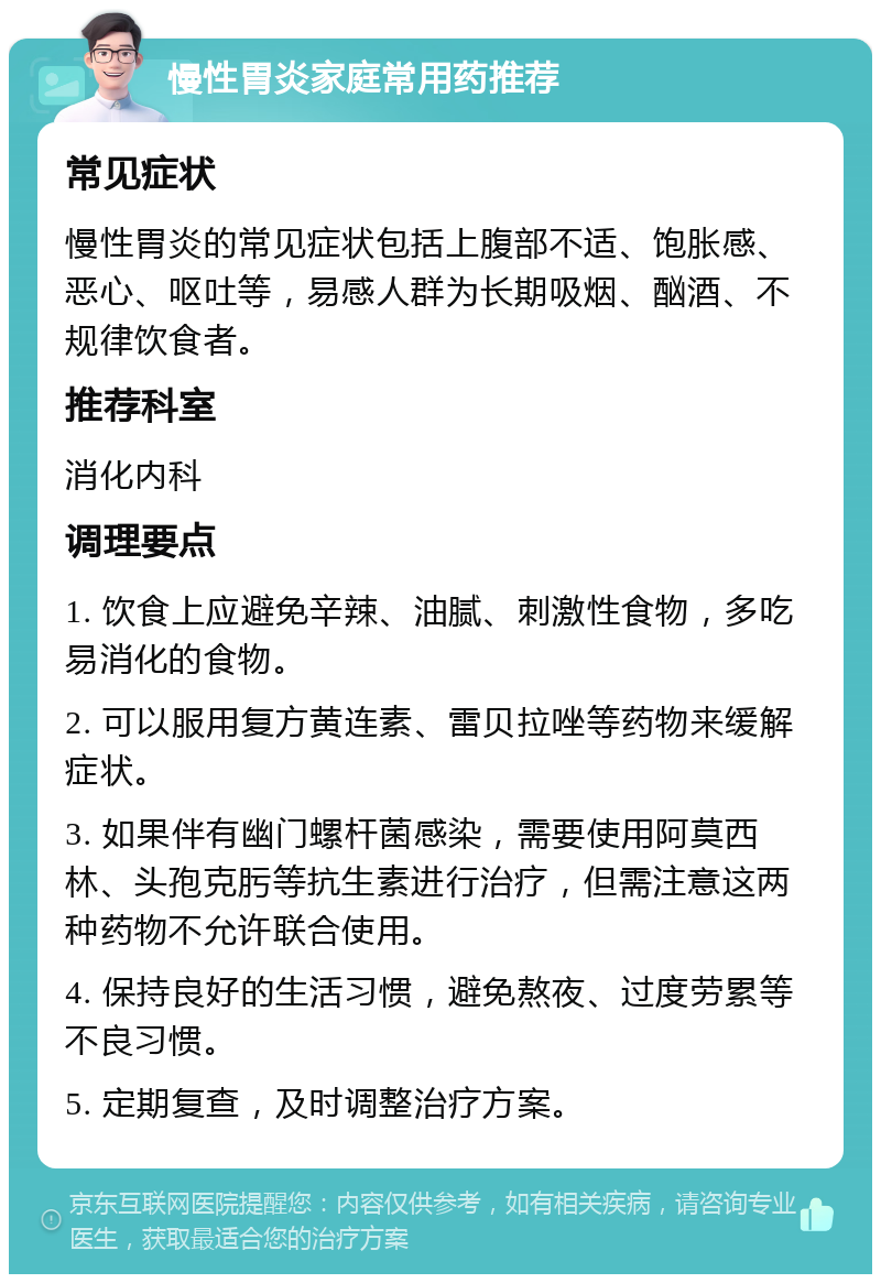 慢性胃炎家庭常用药推荐 常见症状 慢性胃炎的常见症状包括上腹部不适、饱胀感、恶心、呕吐等，易感人群为长期吸烟、酗酒、不规律饮食者。 推荐科室 消化内科 调理要点 1. 饮食上应避免辛辣、油腻、刺激性食物，多吃易消化的食物。 2. 可以服用复方黄连素、雷贝拉唑等药物来缓解症状。 3. 如果伴有幽门螺杆菌感染，需要使用阿莫西林、头孢克肟等抗生素进行治疗，但需注意这两种药物不允许联合使用。 4. 保持良好的生活习惯，避免熬夜、过度劳累等不良习惯。 5. 定期复查，及时调整治疗方案。