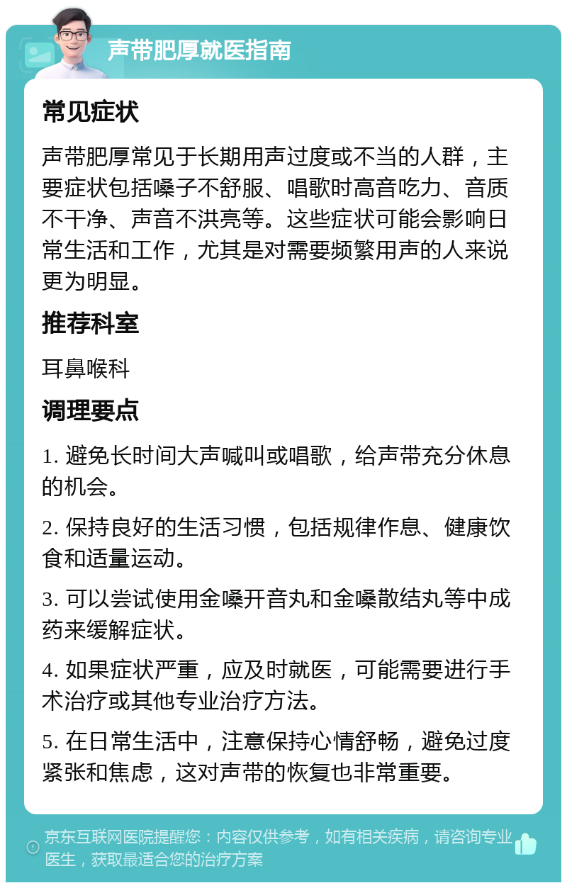 声带肥厚就医指南 常见症状 声带肥厚常见于长期用声过度或不当的人群，主要症状包括嗓子不舒服、唱歌时高音吃力、音质不干净、声音不洪亮等。这些症状可能会影响日常生活和工作，尤其是对需要频繁用声的人来说更为明显。 推荐科室 耳鼻喉科 调理要点 1. 避免长时间大声喊叫或唱歌，给声带充分休息的机会。 2. 保持良好的生活习惯，包括规律作息、健康饮食和适量运动。 3. 可以尝试使用金嗓开音丸和金嗓散结丸等中成药来缓解症状。 4. 如果症状严重，应及时就医，可能需要进行手术治疗或其他专业治疗方法。 5. 在日常生活中，注意保持心情舒畅，避免过度紧张和焦虑，这对声带的恢复也非常重要。