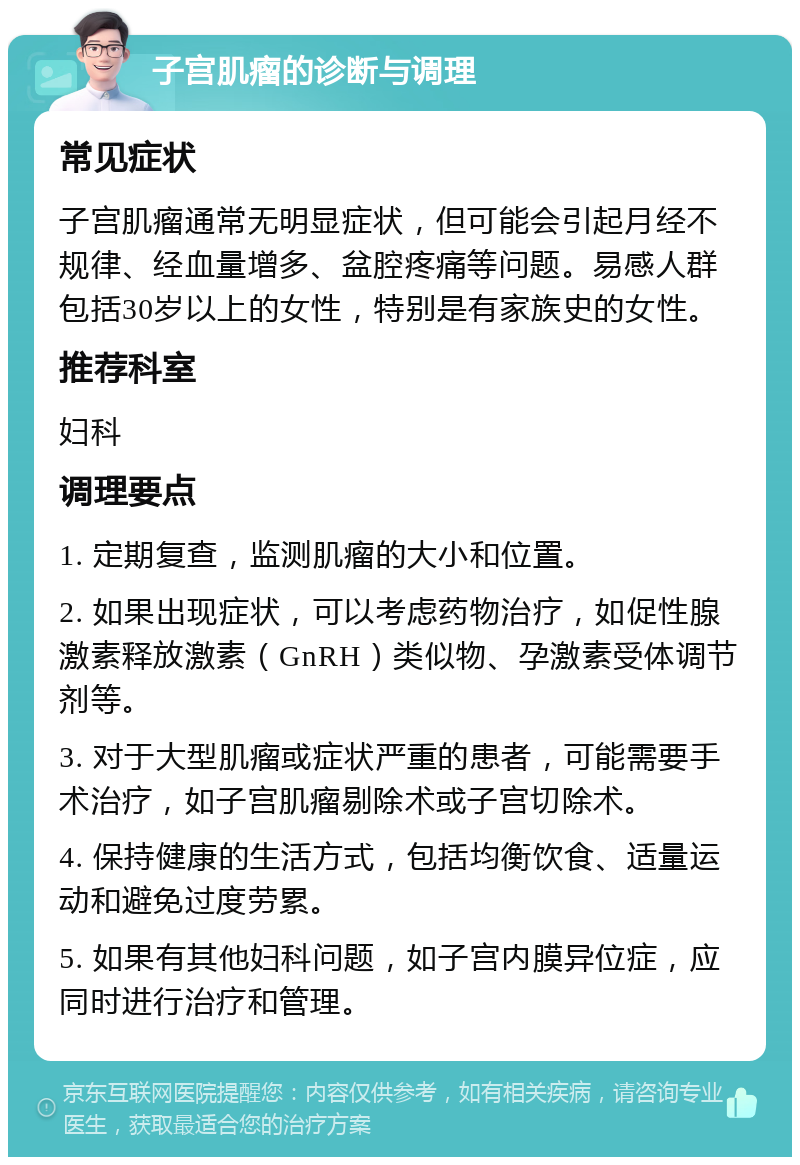 子宫肌瘤的诊断与调理 常见症状 子宫肌瘤通常无明显症状，但可能会引起月经不规律、经血量增多、盆腔疼痛等问题。易感人群包括30岁以上的女性，特别是有家族史的女性。 推荐科室 妇科 调理要点 1. 定期复查，监测肌瘤的大小和位置。 2. 如果出现症状，可以考虑药物治疗，如促性腺激素释放激素（GnRH）类似物、孕激素受体调节剂等。 3. 对于大型肌瘤或症状严重的患者，可能需要手术治疗，如子宫肌瘤剔除术或子宫切除术。 4. 保持健康的生活方式，包括均衡饮食、适量运动和避免过度劳累。 5. 如果有其他妇科问题，如子宫内膜异位症，应同时进行治疗和管理。