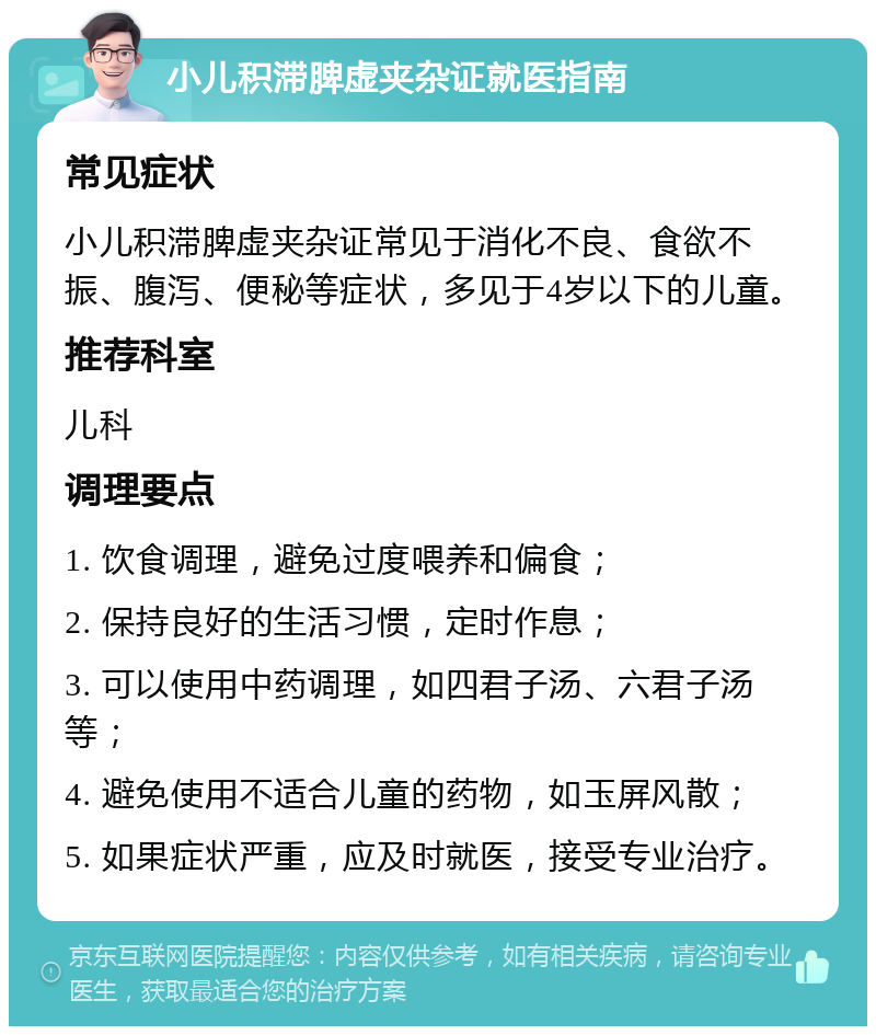 小儿积滞脾虚夹杂证就医指南 常见症状 小儿积滞脾虚夹杂证常见于消化不良、食欲不振、腹泻、便秘等症状，多见于4岁以下的儿童。 推荐科室 儿科 调理要点 1. 饮食调理，避免过度喂养和偏食； 2. 保持良好的生活习惯，定时作息； 3. 可以使用中药调理，如四君子汤、六君子汤等； 4. 避免使用不适合儿童的药物，如玉屏风散； 5. 如果症状严重，应及时就医，接受专业治疗。