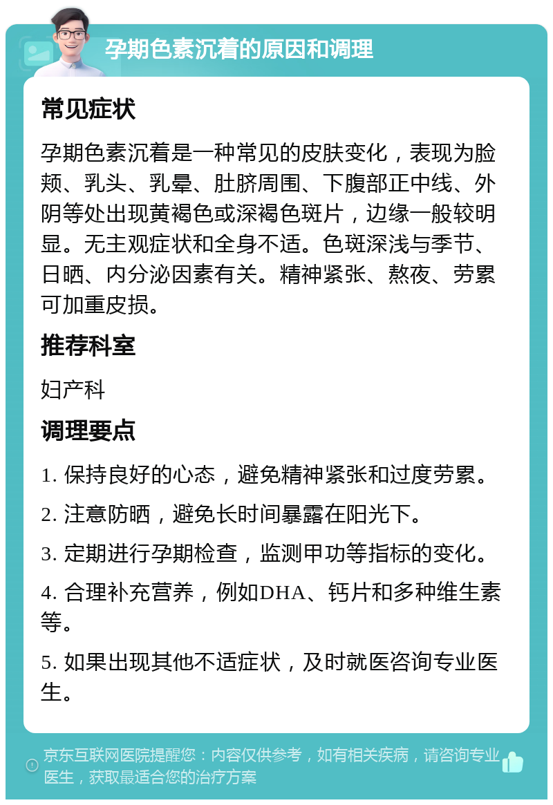 孕期色素沉着的原因和调理 常见症状 孕期色素沉着是一种常见的皮肤变化，表现为脸颊、乳头、乳晕、肚脐周围、下腹部正中线、外阴等处出现黄褐色或深褐色斑片，边缘一般较明显。无主观症状和全身不适。色斑深浅与季节、日晒、内分泌因素有关。精神紧张、熬夜、劳累可加重皮损。 推荐科室 妇产科 调理要点 1. 保持良好的心态，避免精神紧张和过度劳累。 2. 注意防晒，避免长时间暴露在阳光下。 3. 定期进行孕期检查，监测甲功等指标的变化。 4. 合理补充营养，例如DHA、钙片和多种维生素等。 5. 如果出现其他不适症状，及时就医咨询专业医生。