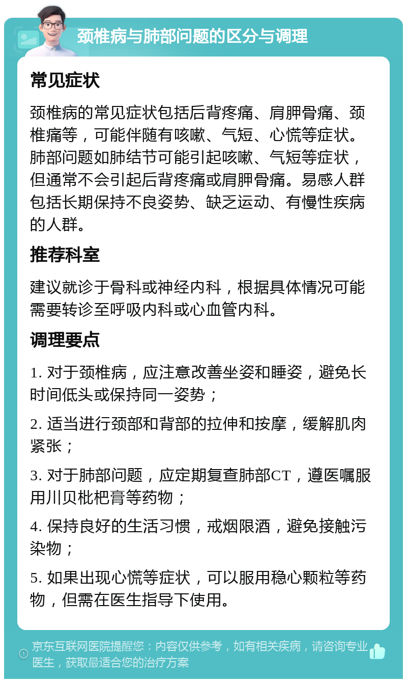 颈椎病与肺部问题的区分与调理 常见症状 颈椎病的常见症状包括后背疼痛、肩胛骨痛、颈椎痛等，可能伴随有咳嗽、气短、心慌等症状。肺部问题如肺结节可能引起咳嗽、气短等症状，但通常不会引起后背疼痛或肩胛骨痛。易感人群包括长期保持不良姿势、缺乏运动、有慢性疾病的人群。 推荐科室 建议就诊于骨科或神经内科，根据具体情况可能需要转诊至呼吸内科或心血管内科。 调理要点 1. 对于颈椎病，应注意改善坐姿和睡姿，避免长时间低头或保持同一姿势； 2. 适当进行颈部和背部的拉伸和按摩，缓解肌肉紧张； 3. 对于肺部问题，应定期复查肺部CT，遵医嘱服用川贝枇杷膏等药物； 4. 保持良好的生活习惯，戒烟限酒，避免接触污染物； 5. 如果出现心慌等症状，可以服用稳心颗粒等药物，但需在医生指导下使用。