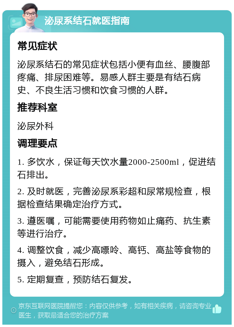 泌尿系结石就医指南 常见症状 泌尿系结石的常见症状包括小便有血丝、腰腹部疼痛、排尿困难等。易感人群主要是有结石病史、不良生活习惯和饮食习惯的人群。 推荐科室 泌尿外科 调理要点 1. 多饮水，保证每天饮水量2000-2500ml，促进结石排出。 2. 及时就医，完善泌尿系彩超和尿常规检查，根据检查结果确定治疗方式。 3. 遵医嘱，可能需要使用药物如止痛药、抗生素等进行治疗。 4. 调整饮食，减少高嘌呤、高钙、高盐等食物的摄入，避免结石形成。 5. 定期复查，预防结石复发。