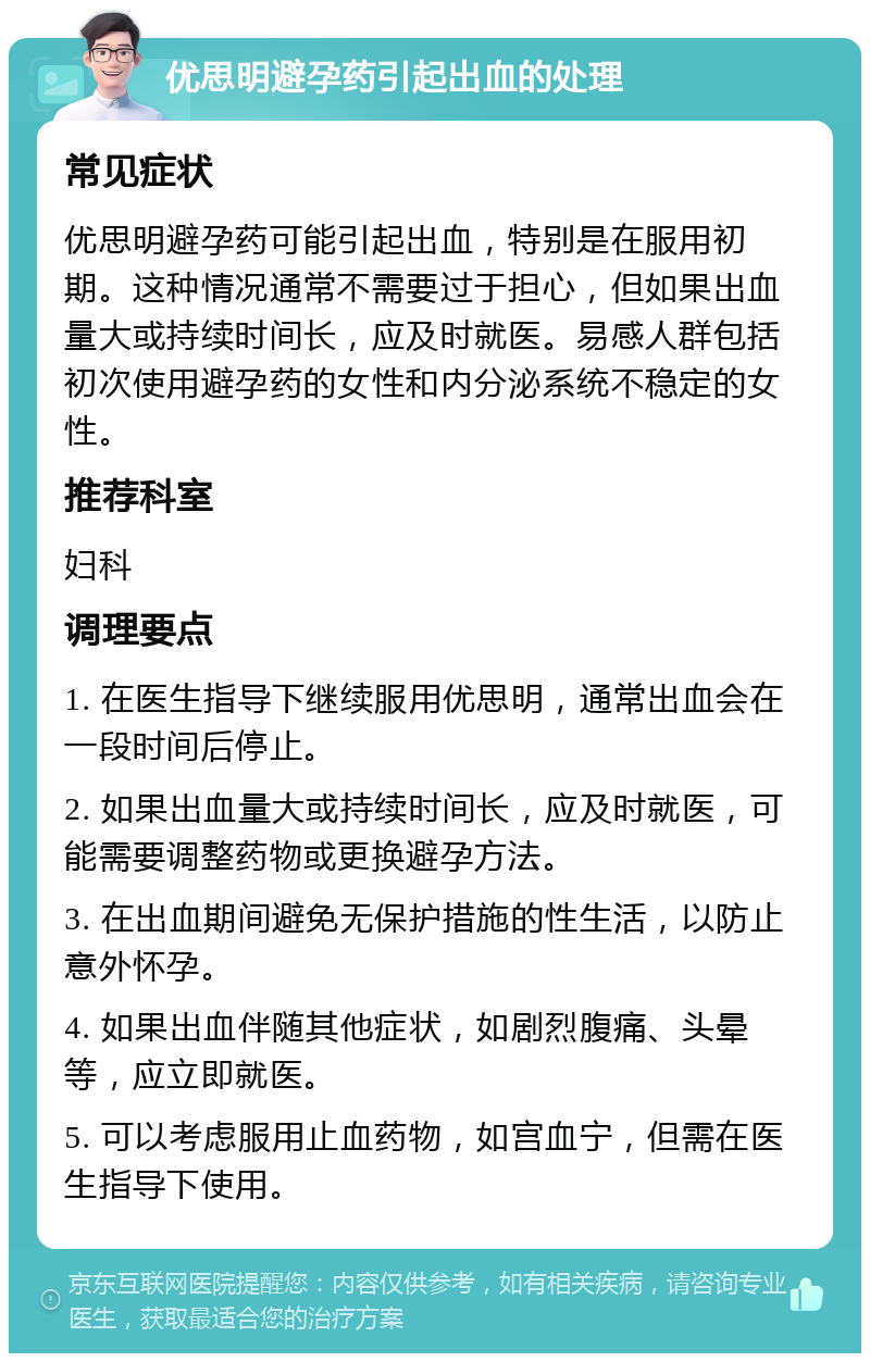 优思明避孕药引起出血的处理 常见症状 优思明避孕药可能引起出血，特别是在服用初期。这种情况通常不需要过于担心，但如果出血量大或持续时间长，应及时就医。易感人群包括初次使用避孕药的女性和内分泌系统不稳定的女性。 推荐科室 妇科 调理要点 1. 在医生指导下继续服用优思明，通常出血会在一段时间后停止。 2. 如果出血量大或持续时间长，应及时就医，可能需要调整药物或更换避孕方法。 3. 在出血期间避免无保护措施的性生活，以防止意外怀孕。 4. 如果出血伴随其他症状，如剧烈腹痛、头晕等，应立即就医。 5. 可以考虑服用止血药物，如宫血宁，但需在医生指导下使用。