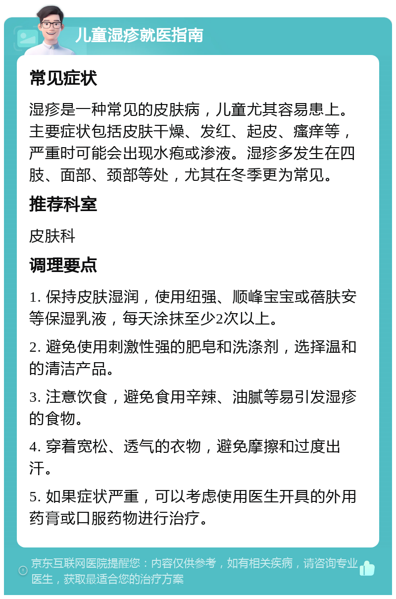 儿童湿疹就医指南 常见症状 湿疹是一种常见的皮肤病，儿童尤其容易患上。主要症状包括皮肤干燥、发红、起皮、瘙痒等，严重时可能会出现水疱或渗液。湿疹多发生在四肢、面部、颈部等处，尤其在冬季更为常见。 推荐科室 皮肤科 调理要点 1. 保持皮肤湿润，使用纽强、顺峰宝宝或蓓肤安等保湿乳液，每天涂抹至少2次以上。 2. 避免使用刺激性强的肥皂和洗涤剂，选择温和的清洁产品。 3. 注意饮食，避免食用辛辣、油腻等易引发湿疹的食物。 4. 穿着宽松、透气的衣物，避免摩擦和过度出汗。 5. 如果症状严重，可以考虑使用医生开具的外用药膏或口服药物进行治疗。