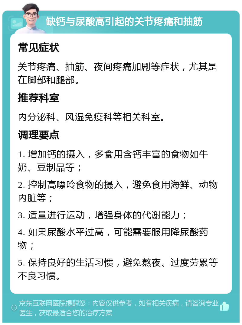 缺钙与尿酸高引起的关节疼痛和抽筋 常见症状 关节疼痛、抽筋、夜间疼痛加剧等症状，尤其是在脚部和腿部。 推荐科室 内分泌科、风湿免疫科等相关科室。 调理要点 1. 增加钙的摄入，多食用含钙丰富的食物如牛奶、豆制品等； 2. 控制高嘌呤食物的摄入，避免食用海鲜、动物内脏等； 3. 适量进行运动，增强身体的代谢能力； 4. 如果尿酸水平过高，可能需要服用降尿酸药物； 5. 保持良好的生活习惯，避免熬夜、过度劳累等不良习惯。