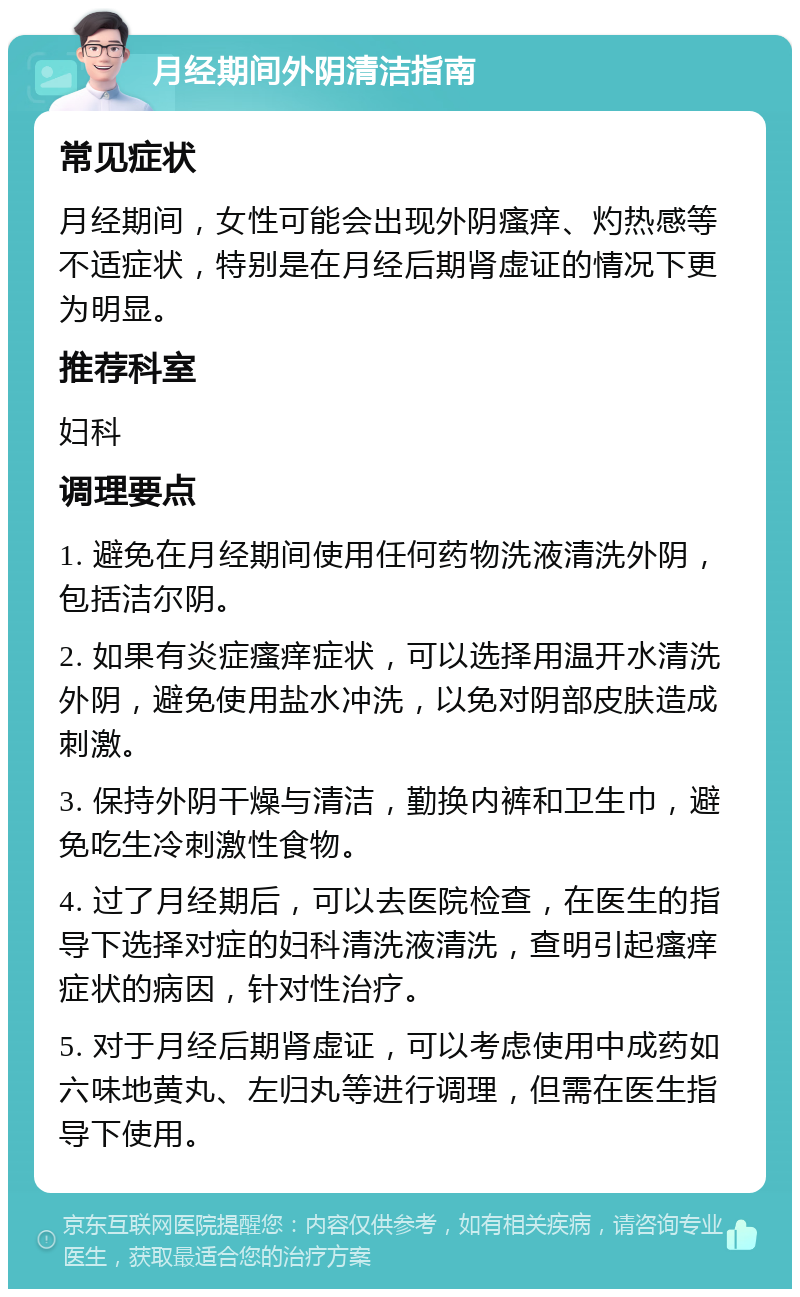 月经期间外阴清洁指南 常见症状 月经期间，女性可能会出现外阴瘙痒、灼热感等不适症状，特别是在月经后期肾虚证的情况下更为明显。 推荐科室 妇科 调理要点 1. 避免在月经期间使用任何药物洗液清洗外阴，包括洁尔阴。 2. 如果有炎症瘙痒症状，可以选择用温开水清洗外阴，避免使用盐水冲洗，以免对阴部皮肤造成刺激。 3. 保持外阴干燥与清洁，勤换内裤和卫生巾，避免吃生冷刺激性食物。 4. 过了月经期后，可以去医院检查，在医生的指导下选择对症的妇科清洗液清洗，查明引起瘙痒症状的病因，针对性治疗。 5. 对于月经后期肾虚证，可以考虑使用中成药如六味地黄丸、左归丸等进行调理，但需在医生指导下使用。