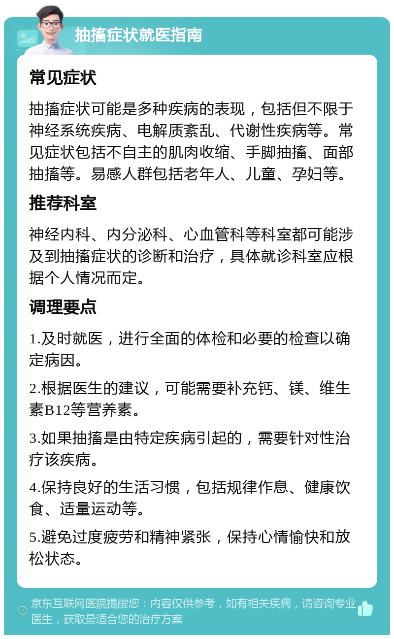 抽搐症状就医指南 常见症状 抽搐症状可能是多种疾病的表现，包括但不限于神经系统疾病、电解质紊乱、代谢性疾病等。常见症状包括不自主的肌肉收缩、手脚抽搐、面部抽搐等。易感人群包括老年人、儿童、孕妇等。 推荐科室 神经内科、内分泌科、心血管科等科室都可能涉及到抽搐症状的诊断和治疗，具体就诊科室应根据个人情况而定。 调理要点 1.及时就医，进行全面的体检和必要的检查以确定病因。 2.根据医生的建议，可能需要补充钙、镁、维生素B12等营养素。 3.如果抽搐是由特定疾病引起的，需要针对性治疗该疾病。 4.保持良好的生活习惯，包括规律作息、健康饮食、适量运动等。 5.避免过度疲劳和精神紧张，保持心情愉快和放松状态。