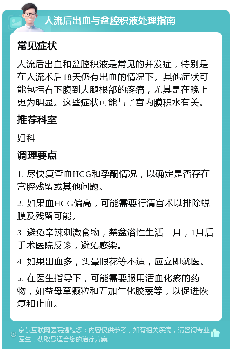 人流后出血与盆腔积液处理指南 常见症状 人流后出血和盆腔积液是常见的并发症，特别是在人流术后18天仍有出血的情况下。其他症状可能包括右下腹到大腿根部的疼痛，尤其是在晚上更为明显。这些症状可能与子宫内膜积水有关。 推荐科室 妇科 调理要点 1. 尽快复查血HCG和孕酮情况，以确定是否存在宫腔残留或其他问题。 2. 如果血HCG偏高，可能需要行清宫术以排除蜕膜及残留可能。 3. 避免辛辣刺激食物，禁盆浴性生活一月，1月后手术医院反诊，避免感染。 4. 如果出血多，头晕眼花等不适，应立即就医。 5. 在医生指导下，可能需要服用活血化瘀的药物，如益母草颗粒和五加生化胶囊等，以促进恢复和止血。