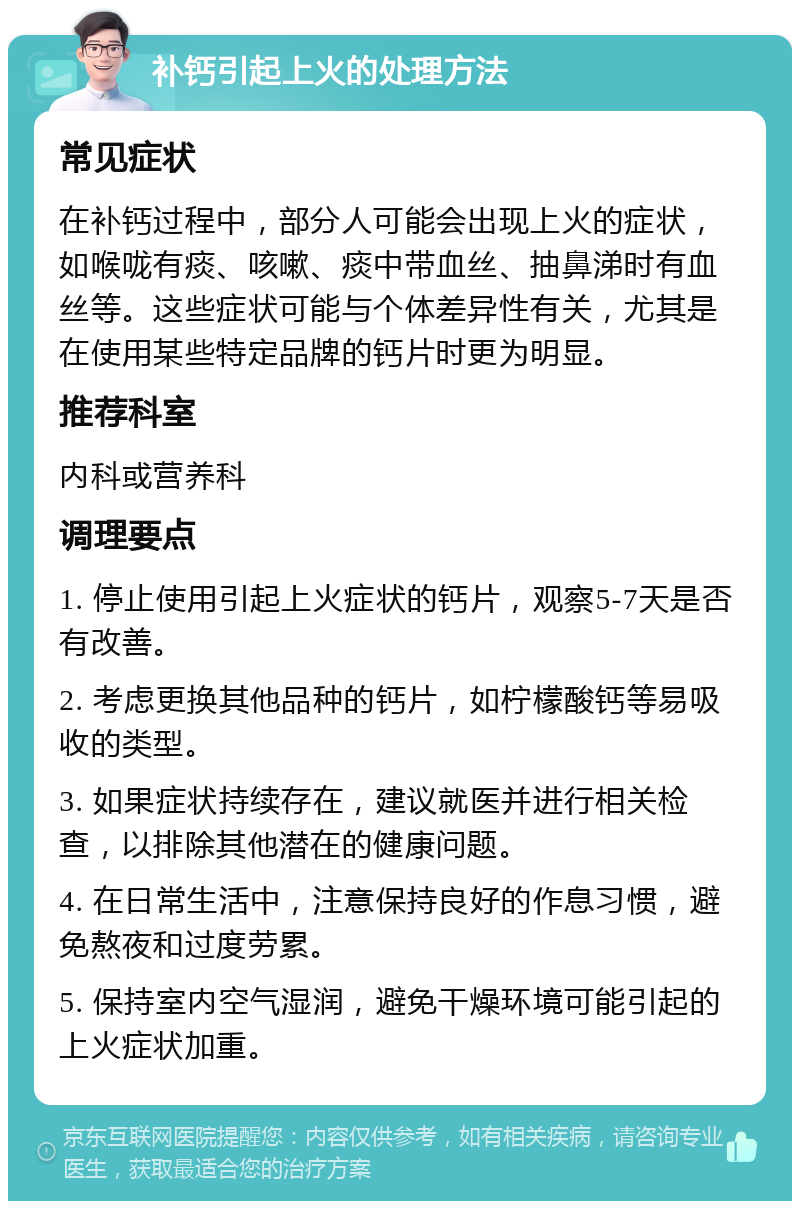 补钙引起上火的处理方法 常见症状 在补钙过程中，部分人可能会出现上火的症状，如喉咙有痰、咳嗽、痰中带血丝、抽鼻涕时有血丝等。这些症状可能与个体差异性有关，尤其是在使用某些特定品牌的钙片时更为明显。 推荐科室 内科或营养科 调理要点 1. 停止使用引起上火症状的钙片，观察5-7天是否有改善。 2. 考虑更换其他品种的钙片，如柠檬酸钙等易吸收的类型。 3. 如果症状持续存在，建议就医并进行相关检查，以排除其他潜在的健康问题。 4. 在日常生活中，注意保持良好的作息习惯，避免熬夜和过度劳累。 5. 保持室内空气湿润，避免干燥环境可能引起的上火症状加重。