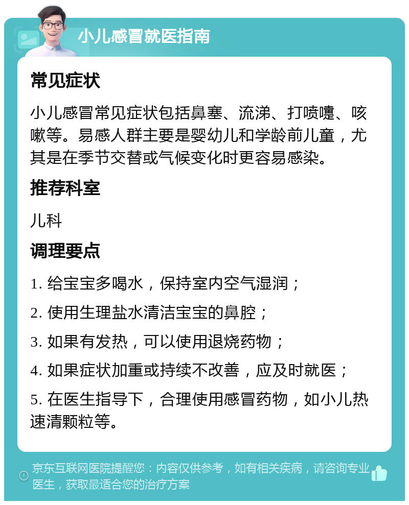 小儿感冒就医指南 常见症状 小儿感冒常见症状包括鼻塞、流涕、打喷嚏、咳嗽等。易感人群主要是婴幼儿和学龄前儿童，尤其是在季节交替或气候变化时更容易感染。 推荐科室 儿科 调理要点 1. 给宝宝多喝水，保持室内空气湿润； 2. 使用生理盐水清洁宝宝的鼻腔； 3. 如果有发热，可以使用退烧药物； 4. 如果症状加重或持续不改善，应及时就医； 5. 在医生指导下，合理使用感冒药物，如小儿热速清颗粒等。