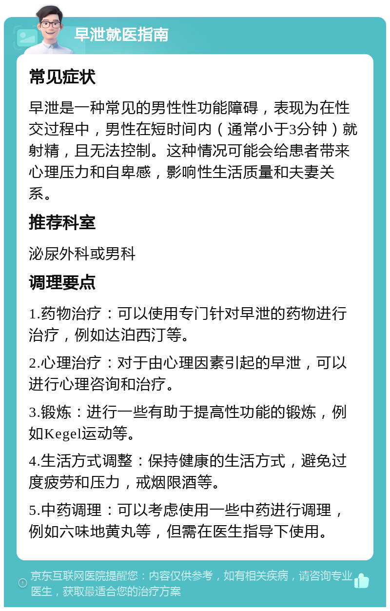 早泄就医指南 常见症状 早泄是一种常见的男性性功能障碍，表现为在性交过程中，男性在短时间内（通常小于3分钟）就射精，且无法控制。这种情况可能会给患者带来心理压力和自卑感，影响性生活质量和夫妻关系。 推荐科室 泌尿外科或男科 调理要点 1.药物治疗：可以使用专门针对早泄的药物进行治疗，例如达泊西汀等。 2.心理治疗：对于由心理因素引起的早泄，可以进行心理咨询和治疗。 3.锻炼：进行一些有助于提高性功能的锻炼，例如Kegel运动等。 4.生活方式调整：保持健康的生活方式，避免过度疲劳和压力，戒烟限酒等。 5.中药调理：可以考虑使用一些中药进行调理，例如六味地黄丸等，但需在医生指导下使用。