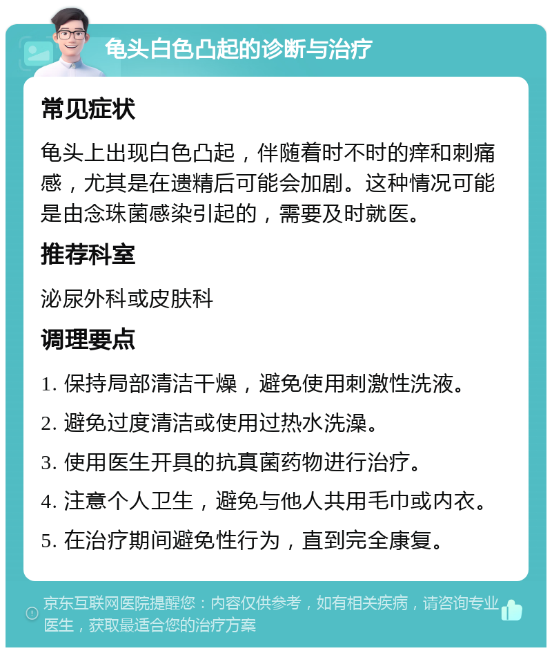 龟头白色凸起的诊断与治疗 常见症状 龟头上出现白色凸起，伴随着时不时的痒和刺痛感，尤其是在遗精后可能会加剧。这种情况可能是由念珠菌感染引起的，需要及时就医。 推荐科室 泌尿外科或皮肤科 调理要点 1. 保持局部清洁干燥，避免使用刺激性洗液。 2. 避免过度清洁或使用过热水洗澡。 3. 使用医生开具的抗真菌药物进行治疗。 4. 注意个人卫生，避免与他人共用毛巾或内衣。 5. 在治疗期间避免性行为，直到完全康复。