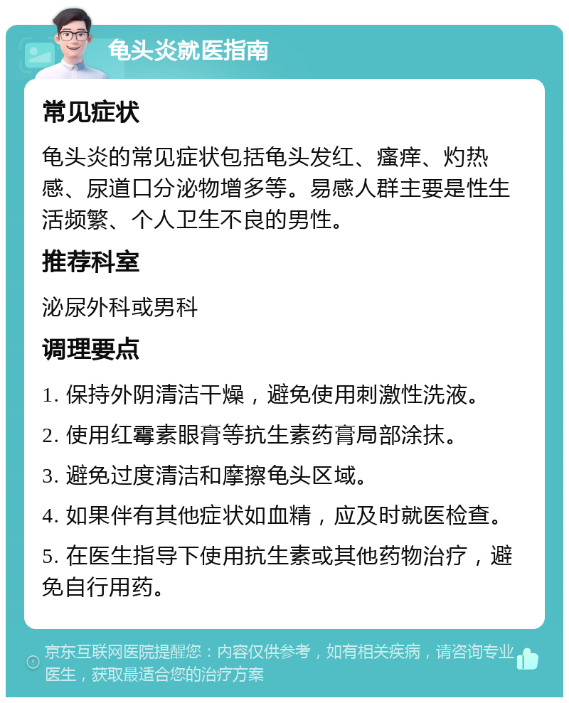 龟头炎就医指南 常见症状 龟头炎的常见症状包括龟头发红、瘙痒、灼热感、尿道口分泌物增多等。易感人群主要是性生活频繁、个人卫生不良的男性。 推荐科室 泌尿外科或男科 调理要点 1. 保持外阴清洁干燥，避免使用刺激性洗液。 2. 使用红霉素眼膏等抗生素药膏局部涂抹。 3. 避免过度清洁和摩擦龟头区域。 4. 如果伴有其他症状如血精，应及时就医检查。 5. 在医生指导下使用抗生素或其他药物治疗，避免自行用药。