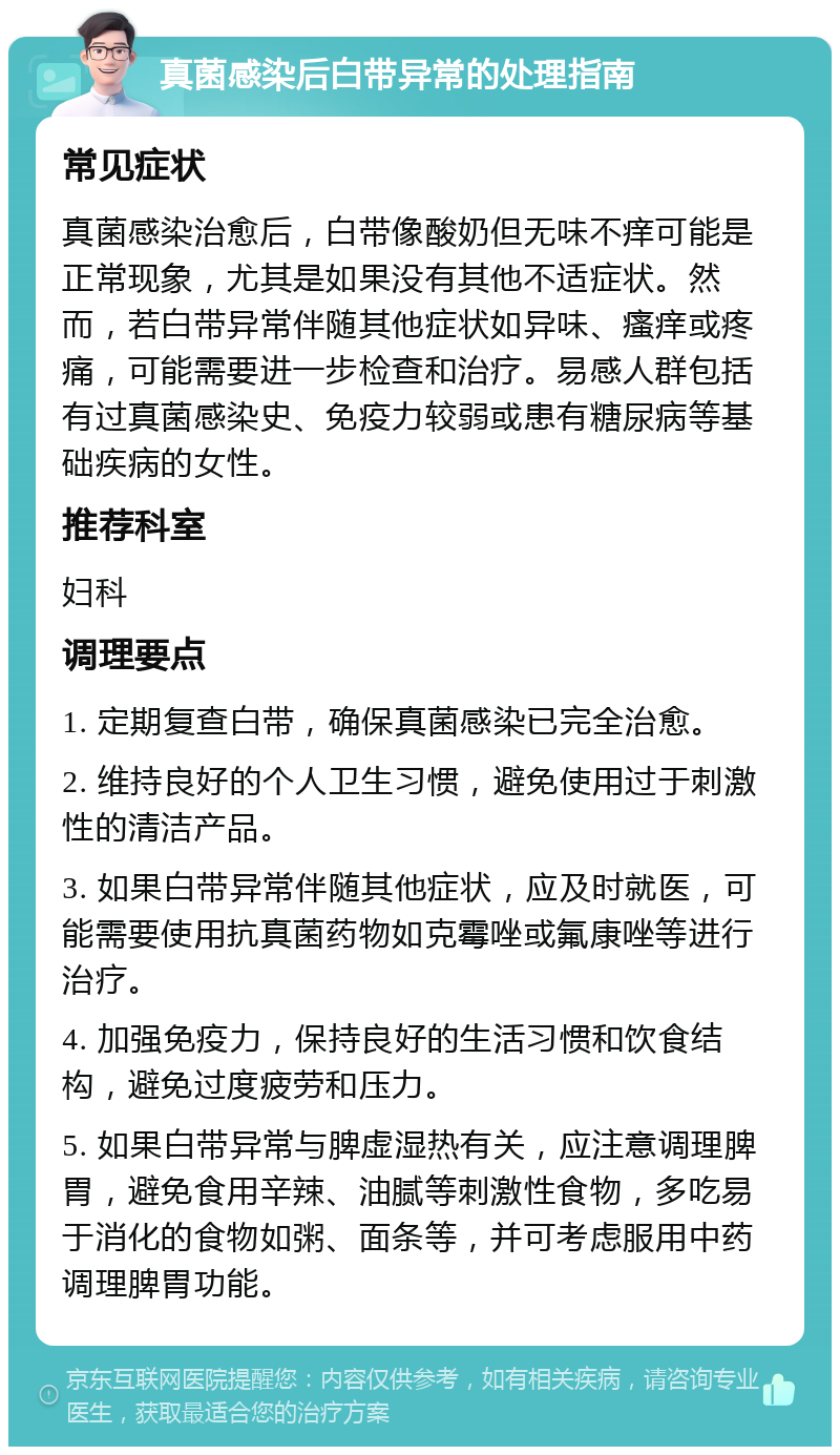 真菌感染后白带异常的处理指南 常见症状 真菌感染治愈后，白带像酸奶但无味不痒可能是正常现象，尤其是如果没有其他不适症状。然而，若白带异常伴随其他症状如异味、瘙痒或疼痛，可能需要进一步检查和治疗。易感人群包括有过真菌感染史、免疫力较弱或患有糖尿病等基础疾病的女性。 推荐科室 妇科 调理要点 1. 定期复查白带，确保真菌感染已完全治愈。 2. 维持良好的个人卫生习惯，避免使用过于刺激性的清洁产品。 3. 如果白带异常伴随其他症状，应及时就医，可能需要使用抗真菌药物如克霉唑或氟康唑等进行治疗。 4. 加强免疫力，保持良好的生活习惯和饮食结构，避免过度疲劳和压力。 5. 如果白带异常与脾虚湿热有关，应注意调理脾胃，避免食用辛辣、油腻等刺激性食物，多吃易于消化的食物如粥、面条等，并可考虑服用中药调理脾胃功能。