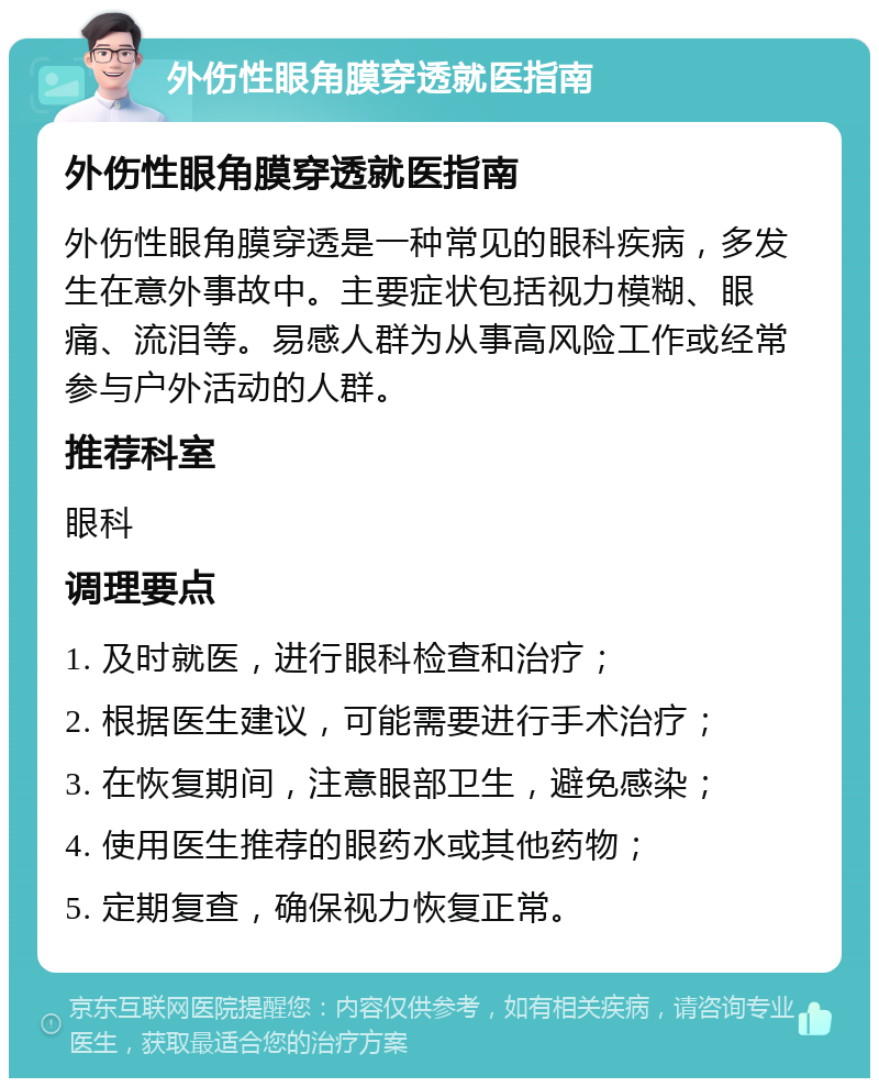 外伤性眼角膜穿透就医指南 外伤性眼角膜穿透就医指南 外伤性眼角膜穿透是一种常见的眼科疾病，多发生在意外事故中。主要症状包括视力模糊、眼痛、流泪等。易感人群为从事高风险工作或经常参与户外活动的人群。 推荐科室 眼科 调理要点 1. 及时就医，进行眼科检查和治疗； 2. 根据医生建议，可能需要进行手术治疗； 3. 在恢复期间，注意眼部卫生，避免感染； 4. 使用医生推荐的眼药水或其他药物； 5. 定期复查，确保视力恢复正常。