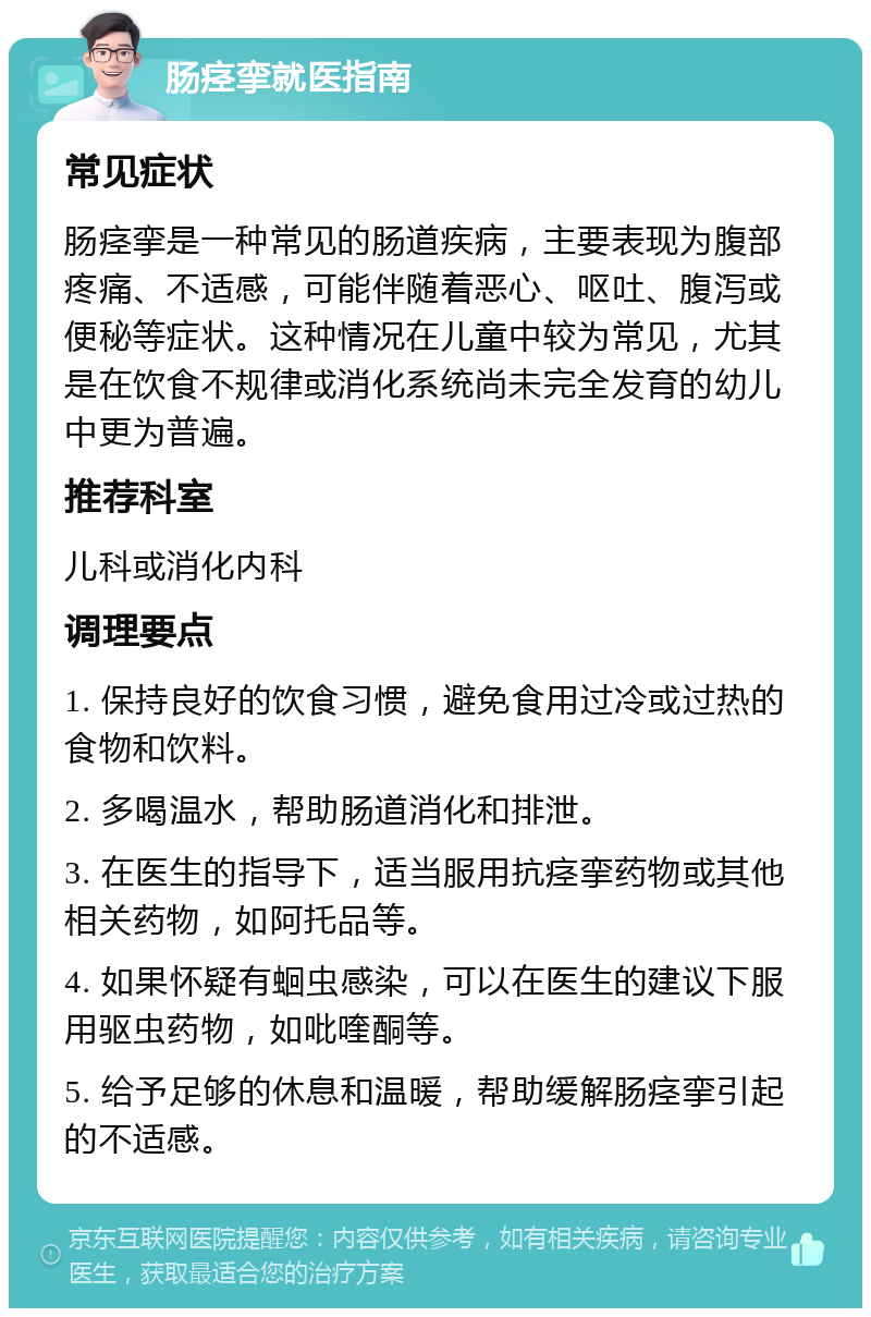 肠痉挛就医指南 常见症状 肠痉挛是一种常见的肠道疾病，主要表现为腹部疼痛、不适感，可能伴随着恶心、呕吐、腹泻或便秘等症状。这种情况在儿童中较为常见，尤其是在饮食不规律或消化系统尚未完全发育的幼儿中更为普遍。 推荐科室 儿科或消化内科 调理要点 1. 保持良好的饮食习惯，避免食用过冷或过热的食物和饮料。 2. 多喝温水，帮助肠道消化和排泄。 3. 在医生的指导下，适当服用抗痉挛药物或其他相关药物，如阿托品等。 4. 如果怀疑有蛔虫感染，可以在医生的建议下服用驱虫药物，如吡喹酮等。 5. 给予足够的休息和温暖，帮助缓解肠痉挛引起的不适感。