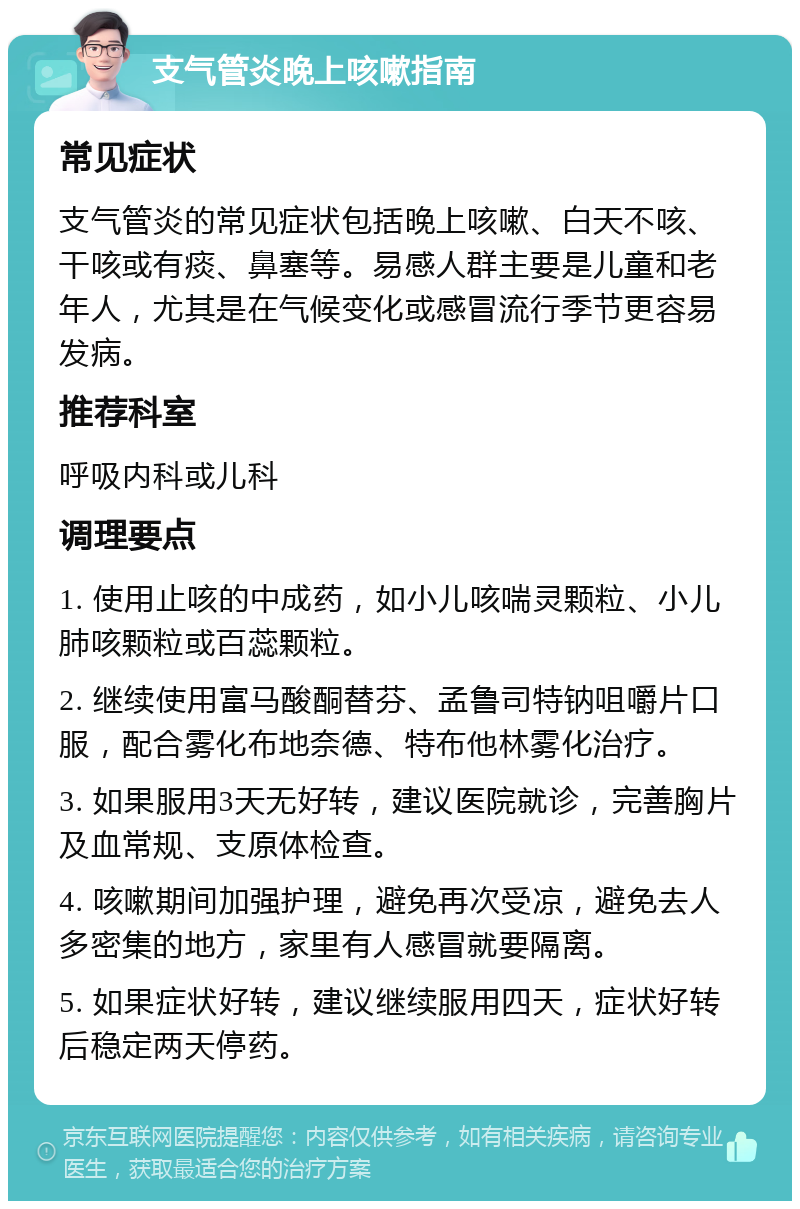 支气管炎晚上咳嗽指南 常见症状 支气管炎的常见症状包括晚上咳嗽、白天不咳、干咳或有痰、鼻塞等。易感人群主要是儿童和老年人，尤其是在气候变化或感冒流行季节更容易发病。 推荐科室 呼吸内科或儿科 调理要点 1. 使用止咳的中成药，如小儿咳喘灵颗粒、小儿肺咳颗粒或百蕊颗粒。 2. 继续使用富马酸酮替芬、孟鲁司特钠咀嚼片口服，配合雾化布地奈德、特布他林雾化治疗。 3. 如果服用3天无好转，建议医院就诊，完善胸片及血常规、支原体检查。 4. 咳嗽期间加强护理，避免再次受凉，避免去人多密集的地方，家里有人感冒就要隔离。 5. 如果症状好转，建议继续服用四天，症状好转后稳定两天停药。