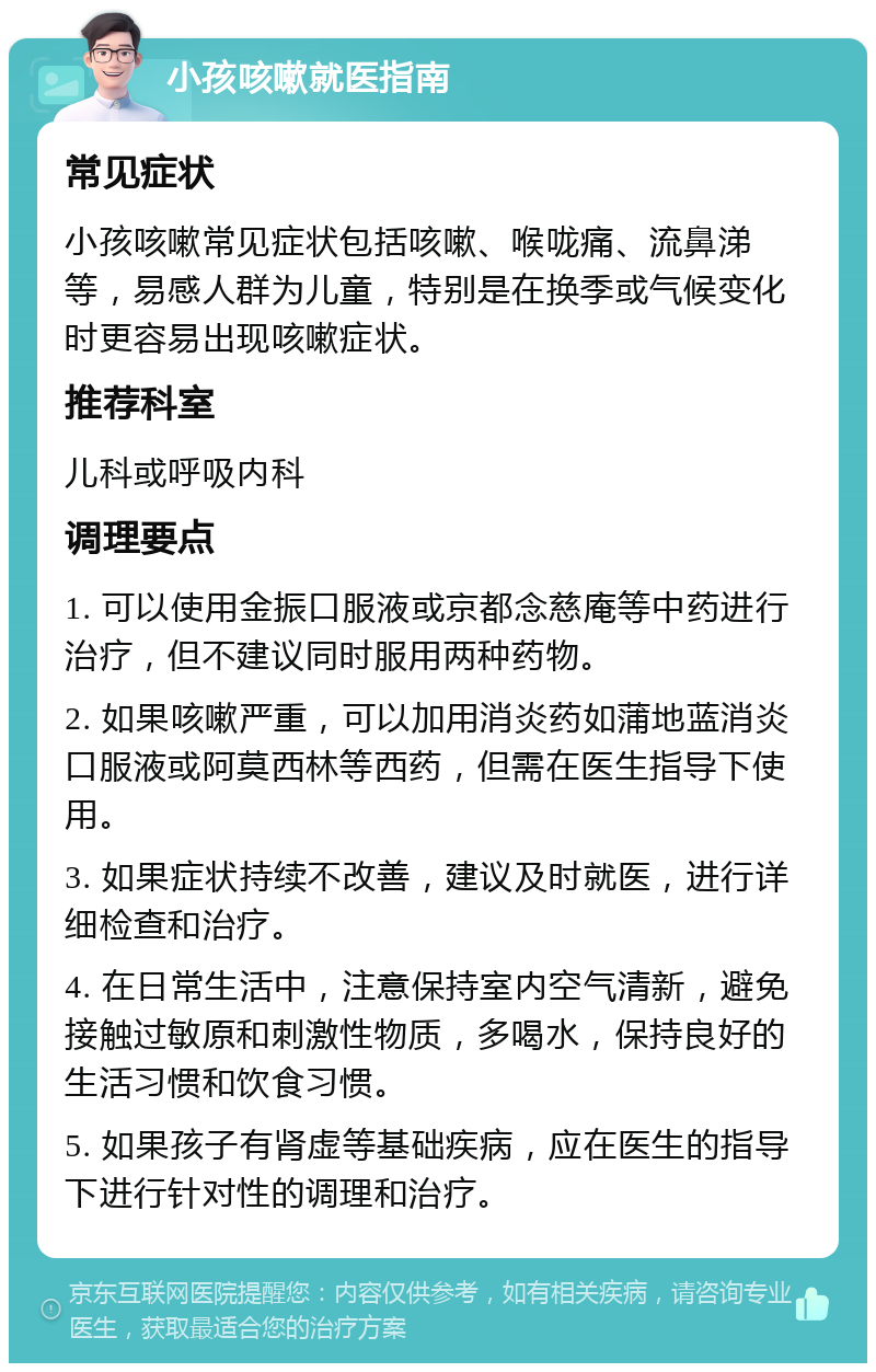 小孩咳嗽就医指南 常见症状 小孩咳嗽常见症状包括咳嗽、喉咙痛、流鼻涕等，易感人群为儿童，特别是在换季或气候变化时更容易出现咳嗽症状。 推荐科室 儿科或呼吸内科 调理要点 1. 可以使用金振口服液或京都念慈庵等中药进行治疗，但不建议同时服用两种药物。 2. 如果咳嗽严重，可以加用消炎药如蒲地蓝消炎口服液或阿莫西林等西药，但需在医生指导下使用。 3. 如果症状持续不改善，建议及时就医，进行详细检查和治疗。 4. 在日常生活中，注意保持室内空气清新，避免接触过敏原和刺激性物质，多喝水，保持良好的生活习惯和饮食习惯。 5. 如果孩子有肾虚等基础疾病，应在医生的指导下进行针对性的调理和治疗。