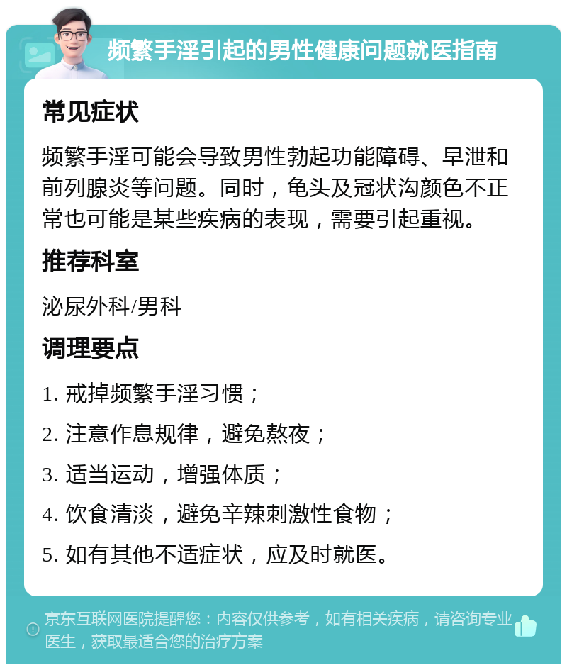 频繁手淫引起的男性健康问题就医指南 常见症状 频繁手淫可能会导致男性勃起功能障碍、早泄和前列腺炎等问题。同时，龟头及冠状沟颜色不正常也可能是某些疾病的表现，需要引起重视。 推荐科室 泌尿外科/男科 调理要点 1. 戒掉频繁手淫习惯； 2. 注意作息规律，避免熬夜； 3. 适当运动，增强体质； 4. 饮食清淡，避免辛辣刺激性食物； 5. 如有其他不适症状，应及时就医。