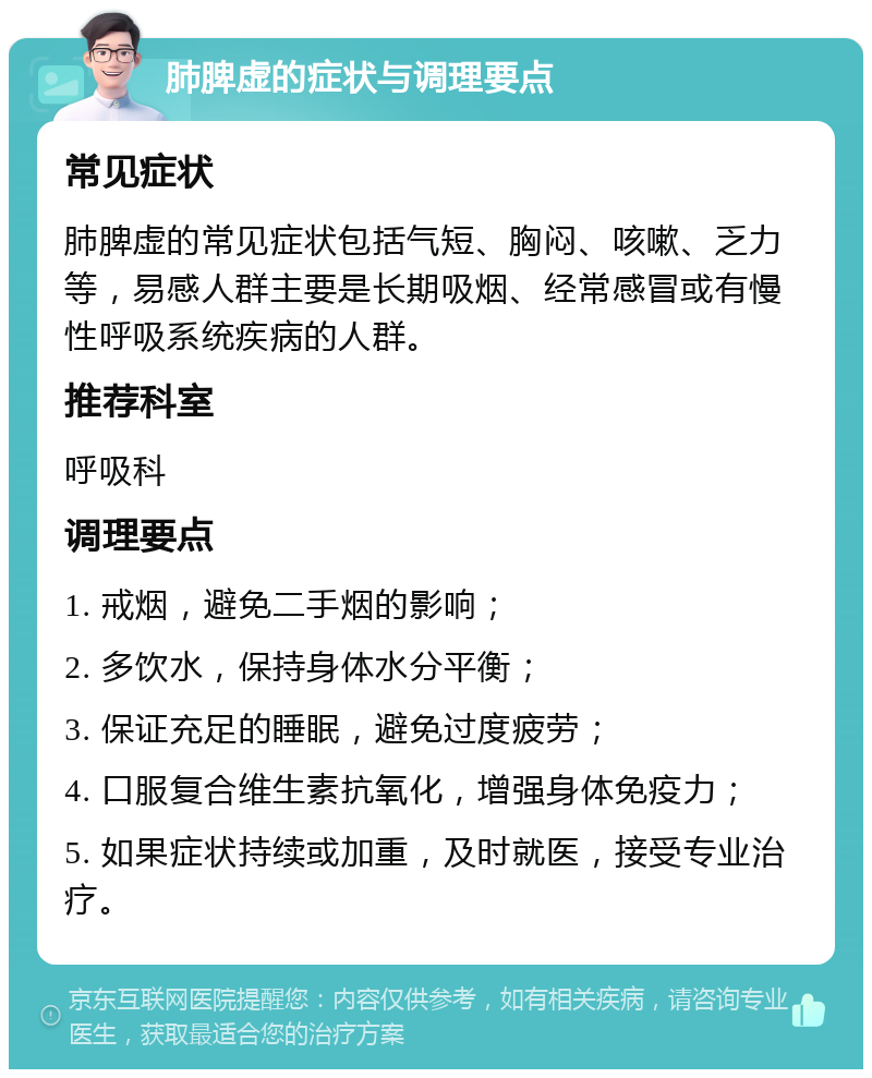 肺脾虚的症状与调理要点 常见症状 肺脾虚的常见症状包括气短、胸闷、咳嗽、乏力等，易感人群主要是长期吸烟、经常感冒或有慢性呼吸系统疾病的人群。 推荐科室 呼吸科 调理要点 1. 戒烟，避免二手烟的影响； 2. 多饮水，保持身体水分平衡； 3. 保证充足的睡眠，避免过度疲劳； 4. 口服复合维生素抗氧化，增强身体免疫力； 5. 如果症状持续或加重，及时就医，接受专业治疗。