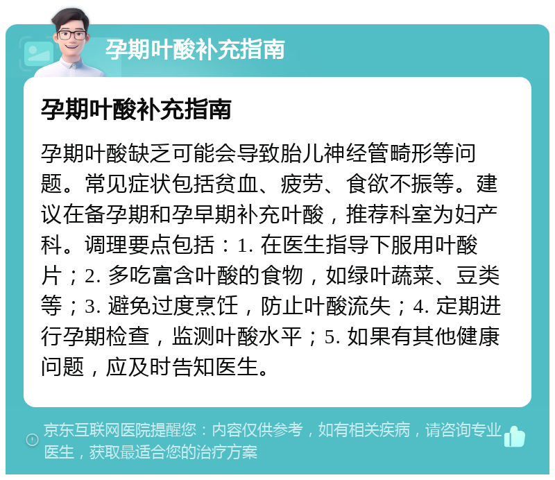 孕期叶酸补充指南 孕期叶酸补充指南 孕期叶酸缺乏可能会导致胎儿神经管畸形等问题。常见症状包括贫血、疲劳、食欲不振等。建议在备孕期和孕早期补充叶酸，推荐科室为妇产科。调理要点包括：1. 在医生指导下服用叶酸片；2. 多吃富含叶酸的食物，如绿叶蔬菜、豆类等；3. 避免过度烹饪，防止叶酸流失；4. 定期进行孕期检查，监测叶酸水平；5. 如果有其他健康问题，应及时告知医生。