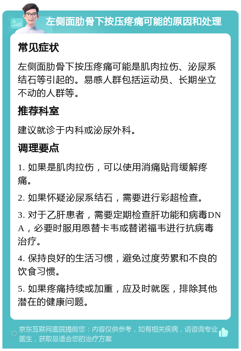 左侧面肋骨下按压疼痛可能的原因和处理 常见症状 左侧面肋骨下按压疼痛可能是肌肉拉伤、泌尿系结石等引起的。易感人群包括运动员、长期坐立不动的人群等。 推荐科室 建议就诊于内科或泌尿外科。 调理要点 1. 如果是肌肉拉伤，可以使用消痛贴膏缓解疼痛。 2. 如果怀疑泌尿系结石，需要进行彩超检查。 3. 对于乙肝患者，需要定期检查肝功能和病毒DNA，必要时服用恩替卡韦或替诺福韦进行抗病毒治疗。 4. 保持良好的生活习惯，避免过度劳累和不良的饮食习惯。 5. 如果疼痛持续或加重，应及时就医，排除其他潜在的健康问题。