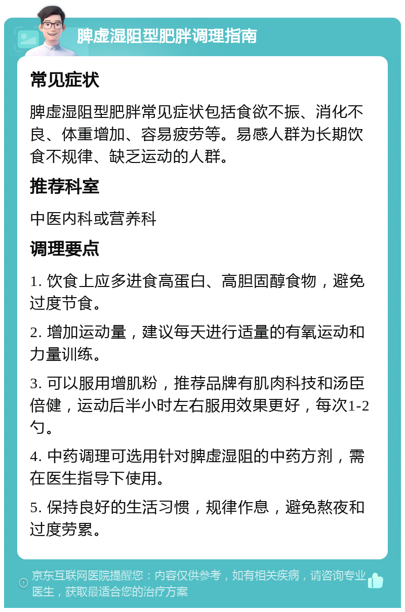 脾虚湿阻型肥胖调理指南 常见症状 脾虚湿阻型肥胖常见症状包括食欲不振、消化不良、体重增加、容易疲劳等。易感人群为长期饮食不规律、缺乏运动的人群。 推荐科室 中医内科或营养科 调理要点 1. 饮食上应多进食高蛋白、高胆固醇食物，避免过度节食。 2. 增加运动量，建议每天进行适量的有氧运动和力量训练。 3. 可以服用增肌粉，推荐品牌有肌肉科技和汤臣倍健，运动后半小时左右服用效果更好，每次1-2勺。 4. 中药调理可选用针对脾虚湿阻的中药方剂，需在医生指导下使用。 5. 保持良好的生活习惯，规律作息，避免熬夜和过度劳累。