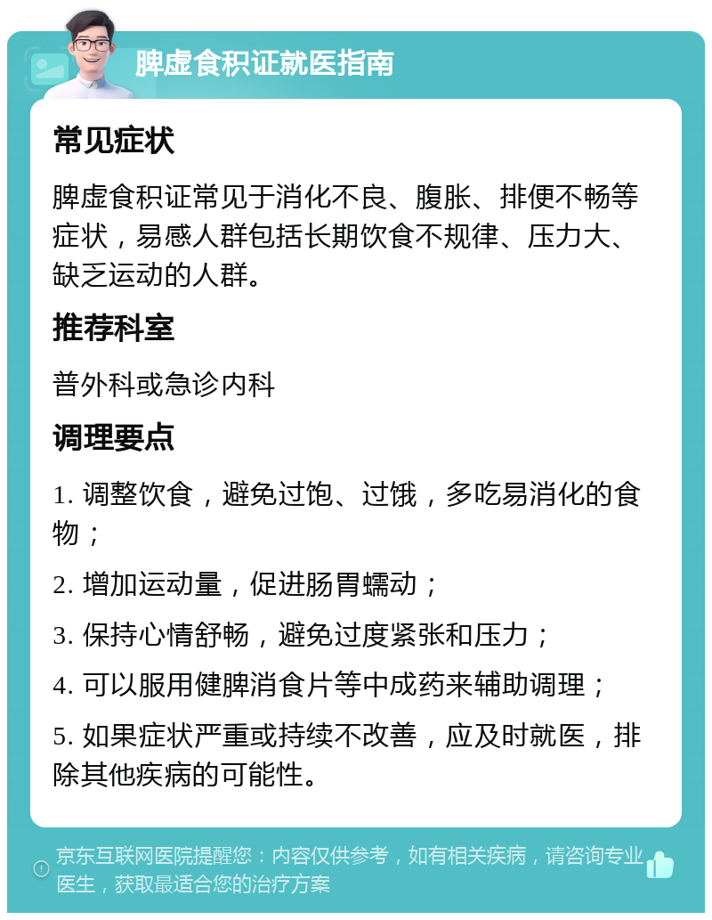 脾虚食积证就医指南 常见症状 脾虚食积证常见于消化不良、腹胀、排便不畅等症状，易感人群包括长期饮食不规律、压力大、缺乏运动的人群。 推荐科室 普外科或急诊内科 调理要点 1. 调整饮食，避免过饱、过饿，多吃易消化的食物； 2. 增加运动量，促进肠胃蠕动； 3. 保持心情舒畅，避免过度紧张和压力； 4. 可以服用健脾消食片等中成药来辅助调理； 5. 如果症状严重或持续不改善，应及时就医，排除其他疾病的可能性。