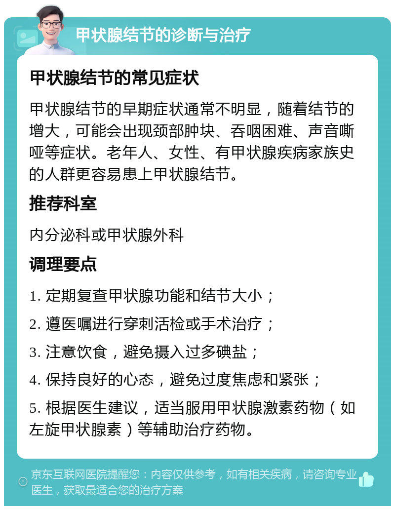 甲状腺结节的诊断与治疗 甲状腺结节的常见症状 甲状腺结节的早期症状通常不明显，随着结节的增大，可能会出现颈部肿块、吞咽困难、声音嘶哑等症状。老年人、女性、有甲状腺疾病家族史的人群更容易患上甲状腺结节。 推荐科室 内分泌科或甲状腺外科 调理要点 1. 定期复查甲状腺功能和结节大小； 2. 遵医嘱进行穿刺活检或手术治疗； 3. 注意饮食，避免摄入过多碘盐； 4. 保持良好的心态，避免过度焦虑和紧张； 5. 根据医生建议，适当服用甲状腺激素药物（如左旋甲状腺素）等辅助治疗药物。