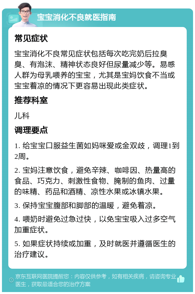 宝宝消化不良就医指南 常见症状 宝宝消化不良常见症状包括每次吃完奶后拉臭臭、有泡沫、精神状态良好但尿量减少等。易感人群为母乳喂养的宝宝，尤其是宝妈饮食不当或宝宝着凉的情况下更容易出现此类症状。 推荐科室 儿科 调理要点 1. 给宝宝口服益生菌如妈咪爱或金双歧，调理1到2周。 2. 宝妈注意饮食，避免辛辣、咖啡因、热量高的食品、巧克力、刺激性食物、腌制的鱼肉、过量的味精、药品和酒精、凉性水果或冰镇水果。 3. 保持宝宝腹部和脚部的温暖，避免着凉。 4. 喂奶时避免过急过快，以免宝宝吸入过多空气加重症状。 5. 如果症状持续或加重，及时就医并遵循医生的治疗建议。