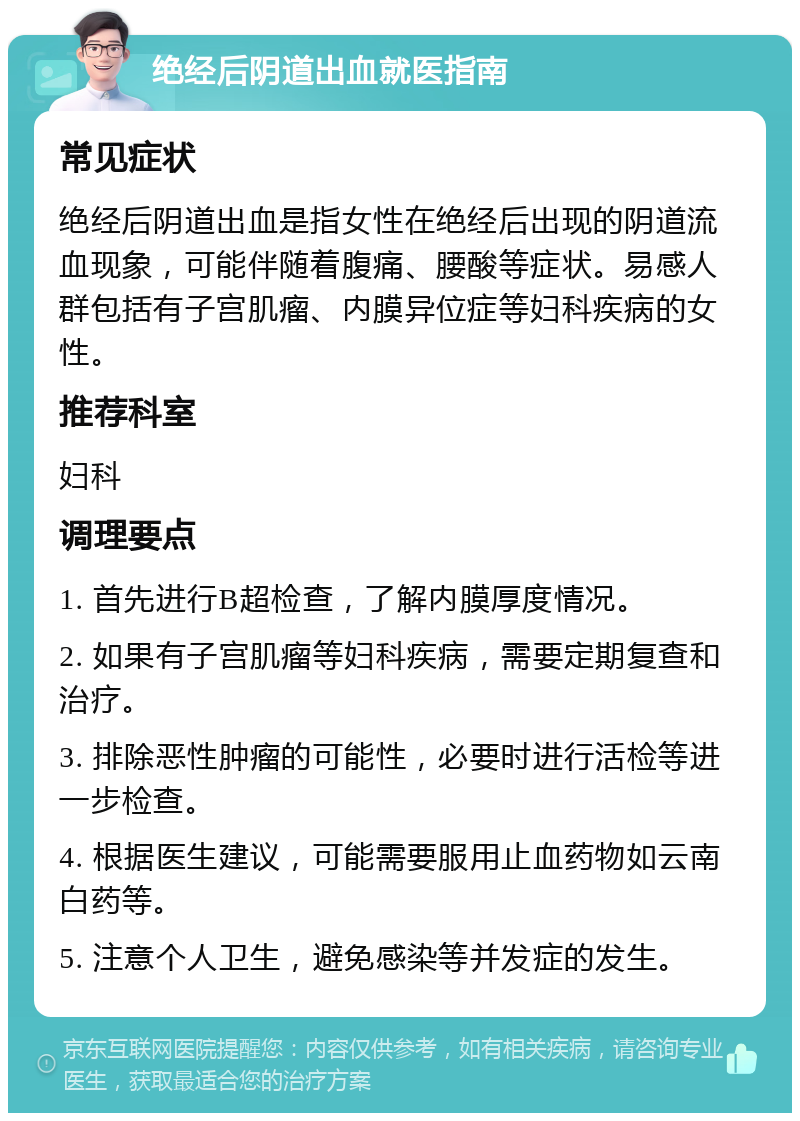 绝经后阴道出血就医指南 常见症状 绝经后阴道出血是指女性在绝经后出现的阴道流血现象，可能伴随着腹痛、腰酸等症状。易感人群包括有子宫肌瘤、内膜异位症等妇科疾病的女性。 推荐科室 妇科 调理要点 1. 首先进行B超检查，了解内膜厚度情况。 2. 如果有子宫肌瘤等妇科疾病，需要定期复查和治疗。 3. 排除恶性肿瘤的可能性，必要时进行活检等进一步检查。 4. 根据医生建议，可能需要服用止血药物如云南白药等。 5. 注意个人卫生，避免感染等并发症的发生。