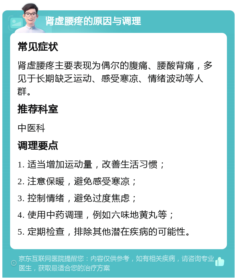 肾虚腰疼的原因与调理 常见症状 肾虚腰疼主要表现为偶尔的腹痛、腰酸背痛，多见于长期缺乏运动、感受寒凉、情绪波动等人群。 推荐科室 中医科 调理要点 1. 适当增加运动量，改善生活习惯； 2. 注意保暖，避免感受寒凉； 3. 控制情绪，避免过度焦虑； 4. 使用中药调理，例如六味地黄丸等； 5. 定期检查，排除其他潜在疾病的可能性。