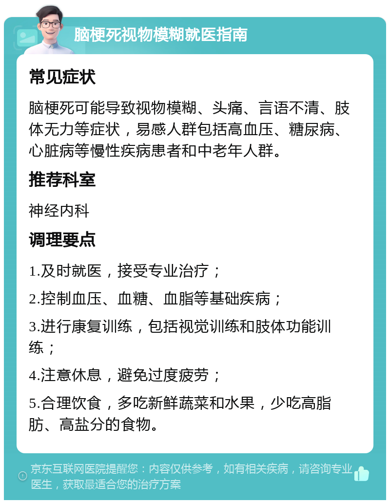 脑梗死视物模糊就医指南 常见症状 脑梗死可能导致视物模糊、头痛、言语不清、肢体无力等症状，易感人群包括高血压、糖尿病、心脏病等慢性疾病患者和中老年人群。 推荐科室 神经内科 调理要点 1.及时就医，接受专业治疗； 2.控制血压、血糖、血脂等基础疾病； 3.进行康复训练，包括视觉训练和肢体功能训练； 4.注意休息，避免过度疲劳； 5.合理饮食，多吃新鲜蔬菜和水果，少吃高脂肪、高盐分的食物。