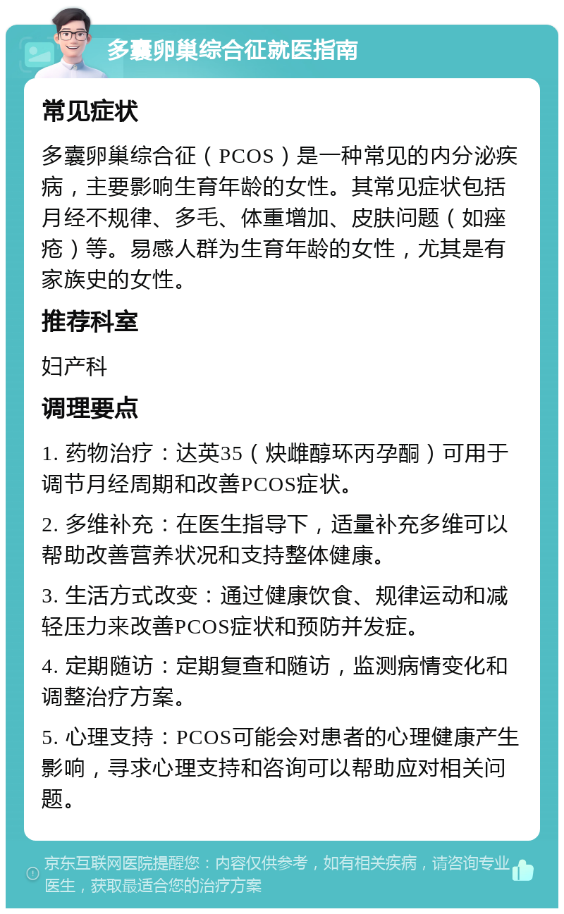 多囊卵巢综合征就医指南 常见症状 多囊卵巢综合征（PCOS）是一种常见的内分泌疾病，主要影响生育年龄的女性。其常见症状包括月经不规律、多毛、体重增加、皮肤问题（如痤疮）等。易感人群为生育年龄的女性，尤其是有家族史的女性。 推荐科室 妇产科 调理要点 1. 药物治疗：达英35（炔雌醇环丙孕酮）可用于调节月经周期和改善PCOS症状。 2. 多维补充：在医生指导下，适量补充多维可以帮助改善营养状况和支持整体健康。 3. 生活方式改变：通过健康饮食、规律运动和减轻压力来改善PCOS症状和预防并发症。 4. 定期随访：定期复查和随访，监测病情变化和调整治疗方案。 5. 心理支持：PCOS可能会对患者的心理健康产生影响，寻求心理支持和咨询可以帮助应对相关问题。