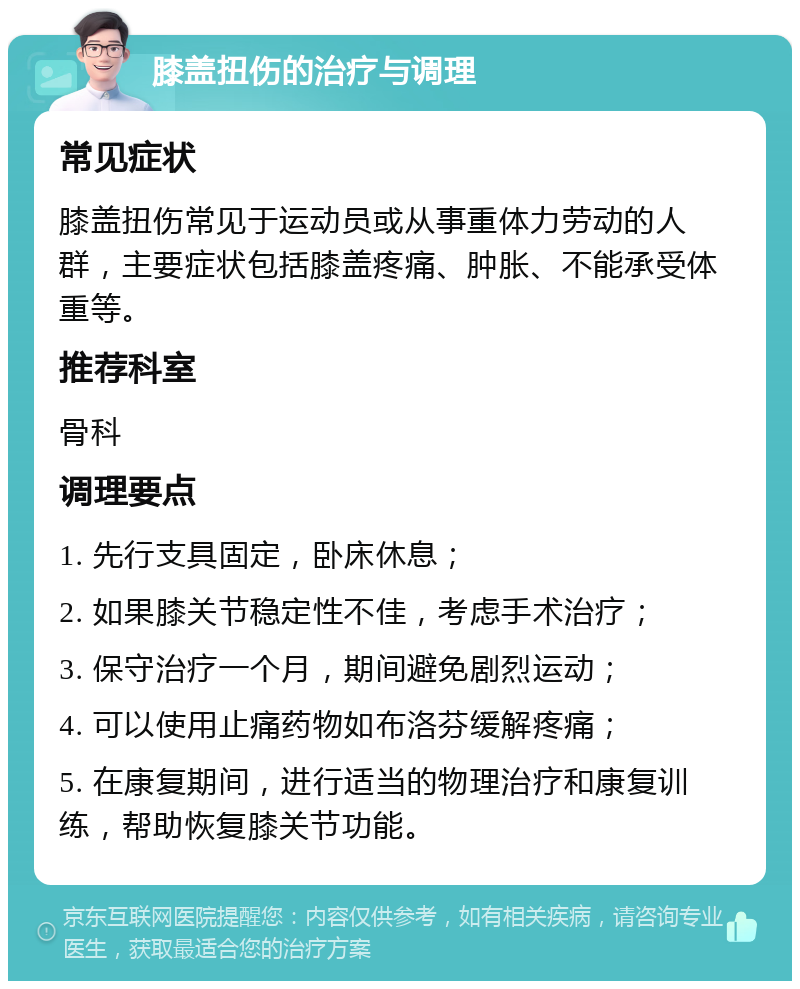 膝盖扭伤的治疗与调理 常见症状 膝盖扭伤常见于运动员或从事重体力劳动的人群，主要症状包括膝盖疼痛、肿胀、不能承受体重等。 推荐科室 骨科 调理要点 1. 先行支具固定，卧床休息； 2. 如果膝关节稳定性不佳，考虑手术治疗； 3. 保守治疗一个月，期间避免剧烈运动； 4. 可以使用止痛药物如布洛芬缓解疼痛； 5. 在康复期间，进行适当的物理治疗和康复训练，帮助恢复膝关节功能。