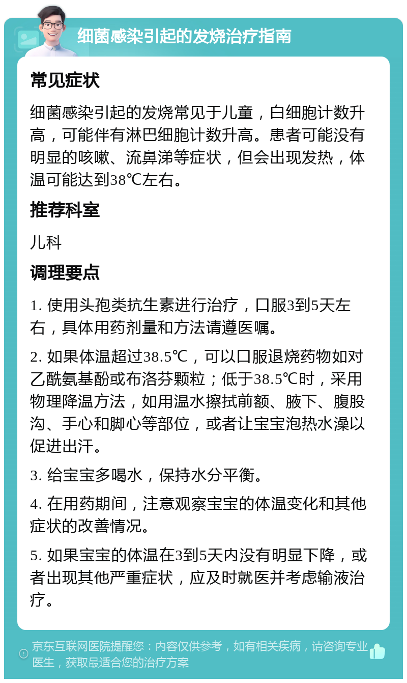 细菌感染引起的发烧治疗指南 常见症状 细菌感染引起的发烧常见于儿童，白细胞计数升高，可能伴有淋巴细胞计数升高。患者可能没有明显的咳嗽、流鼻涕等症状，但会出现发热，体温可能达到38℃左右。 推荐科室 儿科 调理要点 1. 使用头孢类抗生素进行治疗，口服3到5天左右，具体用药剂量和方法请遵医嘱。 2. 如果体温超过38.5℃，可以口服退烧药物如对乙酰氨基酚或布洛芬颗粒；低于38.5℃时，采用物理降温方法，如用温水擦拭前额、腋下、腹股沟、手心和脚心等部位，或者让宝宝泡热水澡以促进出汗。 3. 给宝宝多喝水，保持水分平衡。 4. 在用药期间，注意观察宝宝的体温变化和其他症状的改善情况。 5. 如果宝宝的体温在3到5天内没有明显下降，或者出现其他严重症状，应及时就医并考虑输液治疗。