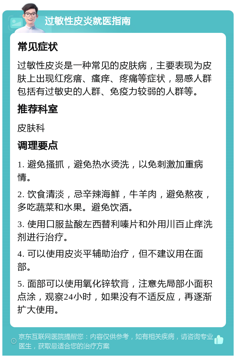 过敏性皮炎就医指南 常见症状 过敏性皮炎是一种常见的皮肤病，主要表现为皮肤上出现红疙瘩、瘙痒、疼痛等症状，易感人群包括有过敏史的人群、免疫力较弱的人群等。 推荐科室 皮肤科 调理要点 1. 避免搔抓，避免热水烫洗，以免刺激加重病情。 2. 饮食清淡，忌辛辣海鲜，牛羊肉，避免熬夜，多吃蔬菜和水果。避免饮酒。 3. 使用口服盐酸左西替利嗪片和外用川百止痒洗剂进行治疗。 4. 可以使用皮炎平辅助治疗，但不建议用在面部。 5. 面部可以使用氧化锌软膏，注意先局部小面积点涂，观察24小时，如果没有不适反应，再逐渐扩大使用。