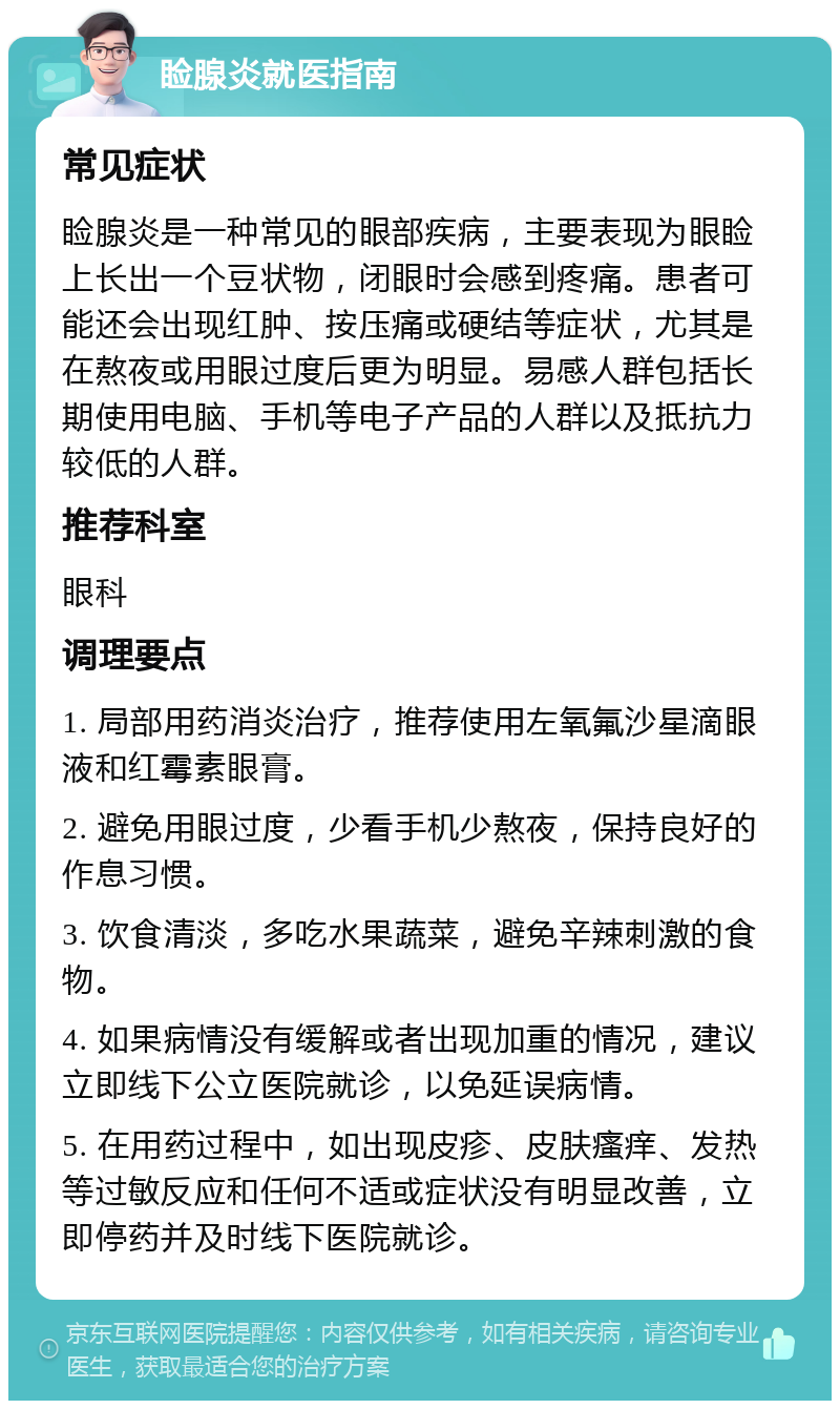 睑腺炎就医指南 常见症状 睑腺炎是一种常见的眼部疾病，主要表现为眼睑上长出一个豆状物，闭眼时会感到疼痛。患者可能还会出现红肿、按压痛或硬结等症状，尤其是在熬夜或用眼过度后更为明显。易感人群包括长期使用电脑、手机等电子产品的人群以及抵抗力较低的人群。 推荐科室 眼科 调理要点 1. 局部用药消炎治疗，推荐使用左氧氟沙星滴眼液和红霉素眼膏。 2. 避免用眼过度，少看手机少熬夜，保持良好的作息习惯。 3. 饮食清淡，多吃水果蔬菜，避免辛辣刺激的食物。 4. 如果病情没有缓解或者出现加重的情况，建议立即线下公立医院就诊，以免延误病情。 5. 在用药过程中，如出现皮疹、皮肤瘙痒、发热等过敏反应和任何不适或症状没有明显改善，立即停药并及时线下医院就诊。