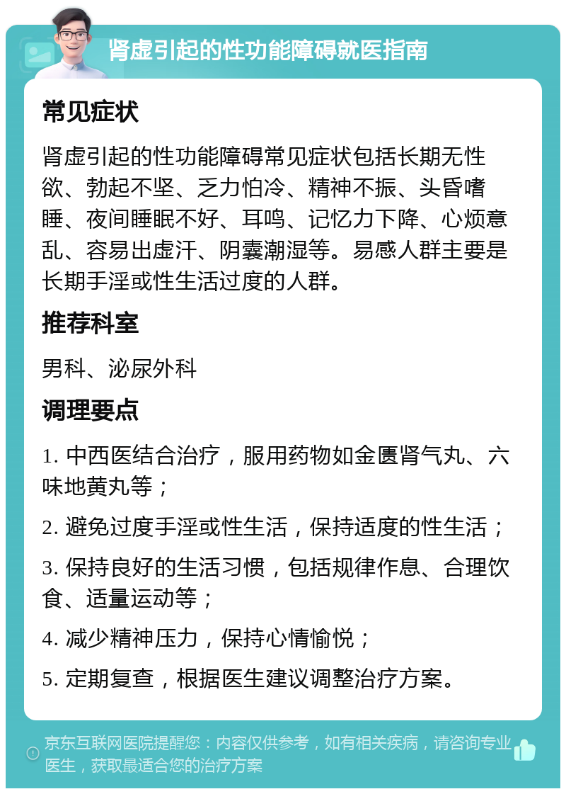 肾虚引起的性功能障碍就医指南 常见症状 肾虚引起的性功能障碍常见症状包括长期无性欲、勃起不坚、乏力怕冷、精神不振、头昏嗜睡、夜间睡眠不好、耳鸣、记忆力下降、心烦意乱、容易出虚汗、阴囊潮湿等。易感人群主要是长期手淫或性生活过度的人群。 推荐科室 男科、泌尿外科 调理要点 1. 中西医结合治疗，服用药物如金匮肾气丸、六味地黄丸等； 2. 避免过度手淫或性生活，保持适度的性生活； 3. 保持良好的生活习惯，包括规律作息、合理饮食、适量运动等； 4. 减少精神压力，保持心情愉悦； 5. 定期复查，根据医生建议调整治疗方案。