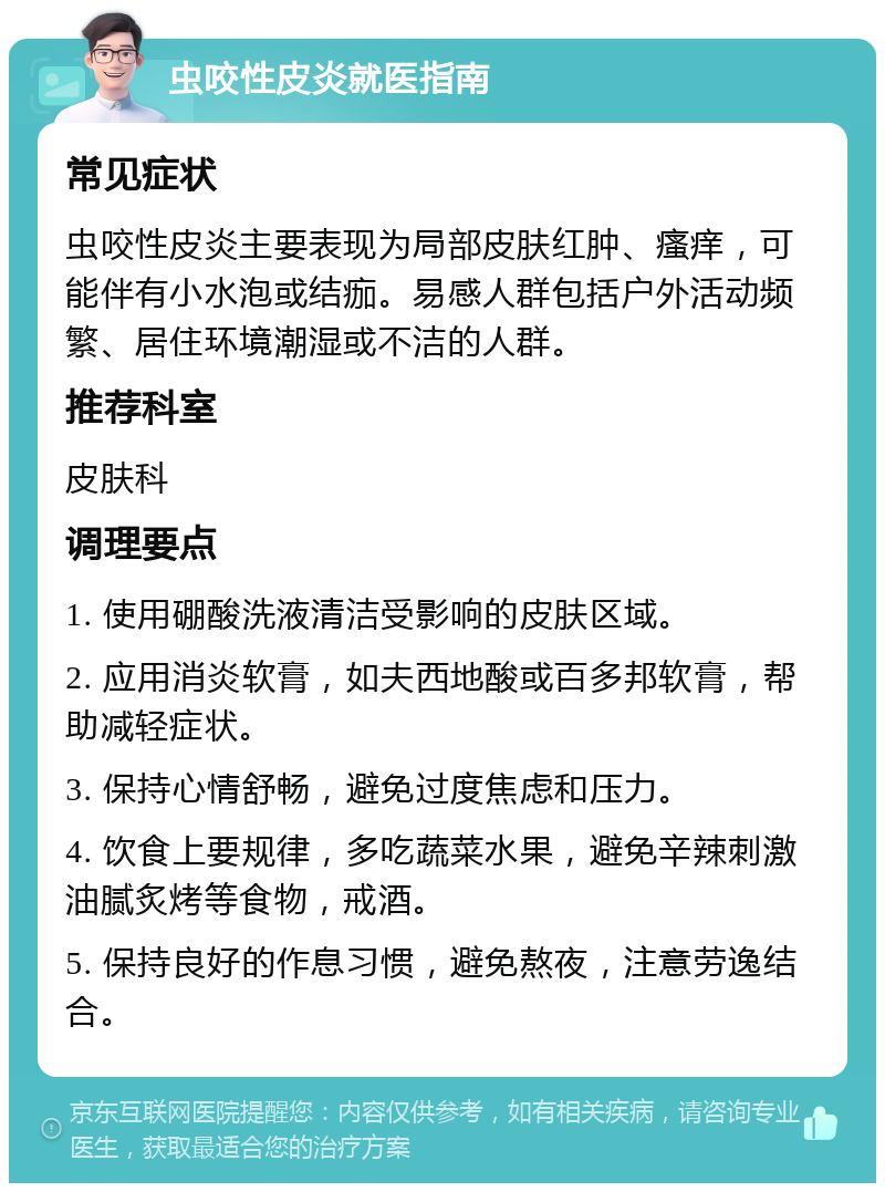 虫咬性皮炎就医指南 常见症状 虫咬性皮炎主要表现为局部皮肤红肿、瘙痒，可能伴有小水泡或结痂。易感人群包括户外活动频繁、居住环境潮湿或不洁的人群。 推荐科室 皮肤科 调理要点 1. 使用硼酸洗液清洁受影响的皮肤区域。 2. 应用消炎软膏，如夫西地酸或百多邦软膏，帮助减轻症状。 3. 保持心情舒畅，避免过度焦虑和压力。 4. 饮食上要规律，多吃蔬菜水果，避免辛辣刺激油腻炙烤等食物，戒酒。 5. 保持良好的作息习惯，避免熬夜，注意劳逸结合。