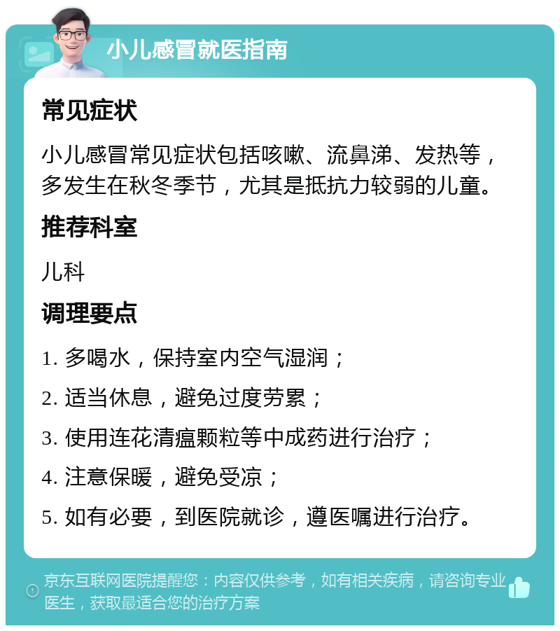 小儿感冒就医指南 常见症状 小儿感冒常见症状包括咳嗽、流鼻涕、发热等，多发生在秋冬季节，尤其是抵抗力较弱的儿童。 推荐科室 儿科 调理要点 1. 多喝水，保持室内空气湿润； 2. 适当休息，避免过度劳累； 3. 使用连花清瘟颗粒等中成药进行治疗； 4. 注意保暖，避免受凉； 5. 如有必要，到医院就诊，遵医嘱进行治疗。