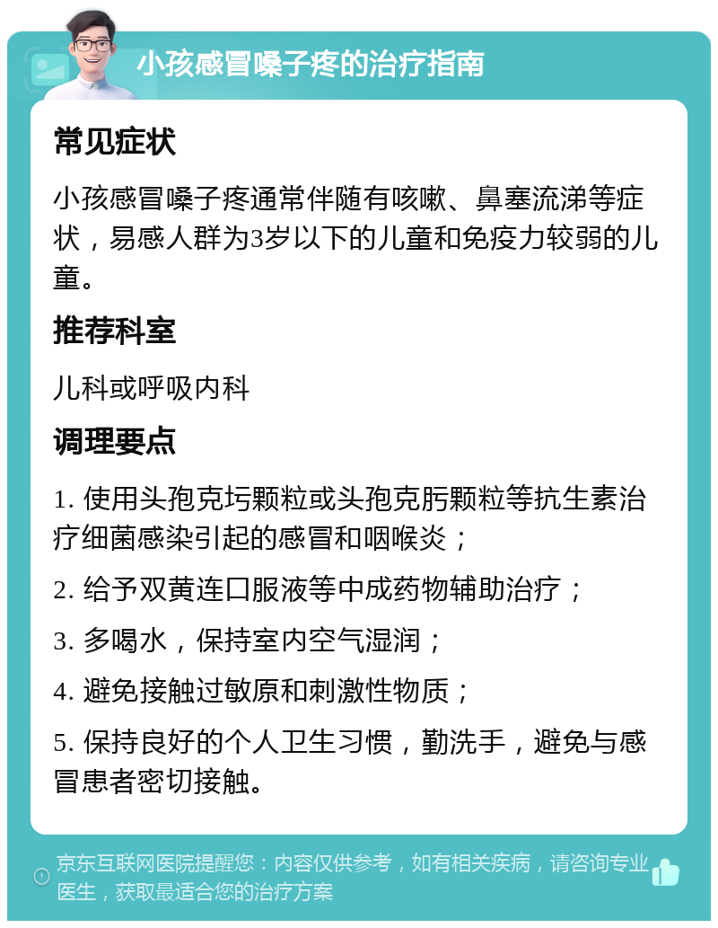 小孩感冒嗓子疼的治疗指南 常见症状 小孩感冒嗓子疼通常伴随有咳嗽、鼻塞流涕等症状，易感人群为3岁以下的儿童和免疫力较弱的儿童。 推荐科室 儿科或呼吸内科 调理要点 1. 使用头孢克圬颗粒或头孢克肟颗粒等抗生素治疗细菌感染引起的感冒和咽喉炎； 2. 给予双黄连口服液等中成药物辅助治疗； 3. 多喝水，保持室内空气湿润； 4. 避免接触过敏原和刺激性物质； 5. 保持良好的个人卫生习惯，勤洗手，避免与感冒患者密切接触。