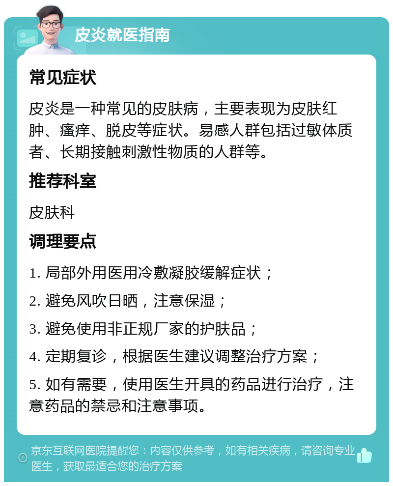 皮炎就医指南 常见症状 皮炎是一种常见的皮肤病，主要表现为皮肤红肿、瘙痒、脱皮等症状。易感人群包括过敏体质者、长期接触刺激性物质的人群等。 推荐科室 皮肤科 调理要点 1. 局部外用医用冷敷凝胶缓解症状； 2. 避免风吹日晒，注意保湿； 3. 避免使用非正规厂家的护肤品； 4. 定期复诊，根据医生建议调整治疗方案； 5. 如有需要，使用医生开具的药品进行治疗，注意药品的禁忌和注意事项。