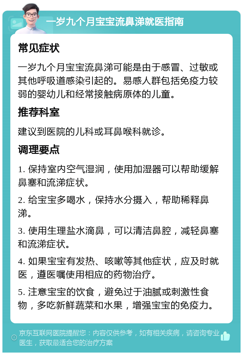 一岁九个月宝宝流鼻涕就医指南 常见症状 一岁九个月宝宝流鼻涕可能是由于感冒、过敏或其他呼吸道感染引起的。易感人群包括免疫力较弱的婴幼儿和经常接触病原体的儿童。 推荐科室 建议到医院的儿科或耳鼻喉科就诊。 调理要点 1. 保持室内空气湿润，使用加湿器可以帮助缓解鼻塞和流涕症状。 2. 给宝宝多喝水，保持水分摄入，帮助稀释鼻涕。 3. 使用生理盐水滴鼻，可以清洁鼻腔，减轻鼻塞和流涕症状。 4. 如果宝宝有发热、咳嗽等其他症状，应及时就医，遵医嘱使用相应的药物治疗。 5. 注意宝宝的饮食，避免过于油腻或刺激性食物，多吃新鲜蔬菜和水果，增强宝宝的免疫力。