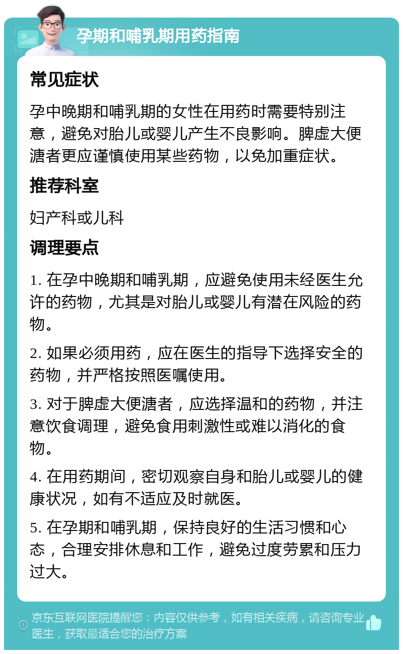 孕期和哺乳期用药指南 常见症状 孕中晚期和哺乳期的女性在用药时需要特别注意，避免对胎儿或婴儿产生不良影响。脾虚大便溏者更应谨慎使用某些药物，以免加重症状。 推荐科室 妇产科或儿科 调理要点 1. 在孕中晚期和哺乳期，应避免使用未经医生允许的药物，尤其是对胎儿或婴儿有潜在风险的药物。 2. 如果必须用药，应在医生的指导下选择安全的药物，并严格按照医嘱使用。 3. 对于脾虚大便溏者，应选择温和的药物，并注意饮食调理，避免食用刺激性或难以消化的食物。 4. 在用药期间，密切观察自身和胎儿或婴儿的健康状况，如有不适应及时就医。 5. 在孕期和哺乳期，保持良好的生活习惯和心态，合理安排休息和工作，避免过度劳累和压力过大。