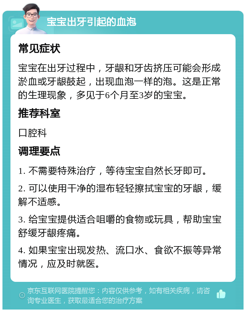 宝宝出牙引起的血泡 常见症状 宝宝在出牙过程中，牙龈和牙齿挤压可能会形成淤血或牙龈鼓起，出现血泡一样的泡。这是正常的生理现象，多见于6个月至3岁的宝宝。 推荐科室 口腔科 调理要点 1. 不需要特殊治疗，等待宝宝自然长牙即可。 2. 可以使用干净的湿布轻轻擦拭宝宝的牙龈，缓解不适感。 3. 给宝宝提供适合咀嚼的食物或玩具，帮助宝宝舒缓牙龈疼痛。 4. 如果宝宝出现发热、流口水、食欲不振等异常情况，应及时就医。